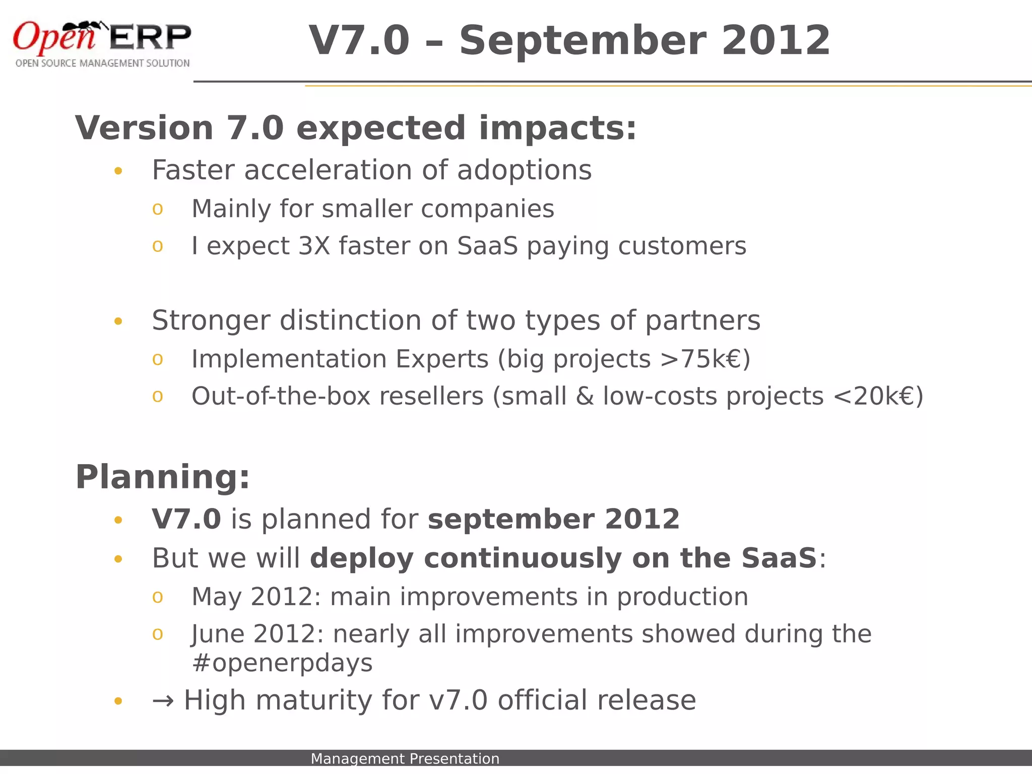 V7.0 – September 2012

Version 7.0 expected impacts:
     •    Faster acceleration of adoptions
          o    Mainly for smaller companies
          o    I expect 3X faster on SaaS paying customers


     •    Stronger distinction of two types of partners
          o    Implementation Experts (big projects >75k€)
          o    Out-of-the-box resellers (small & low-costs projects <20k€)


Planning:
     •    V7.0 is planned for september 2012
     •    But we will deploy continuously on the SaaS:
          o    May 2012: main improvements in production
          o    June 2012: nearly all improvements showed during the
               #openerpdays
     •    → High maturity for v7.0 official release
Nom du fichier – à compléter   Management Presentation
 