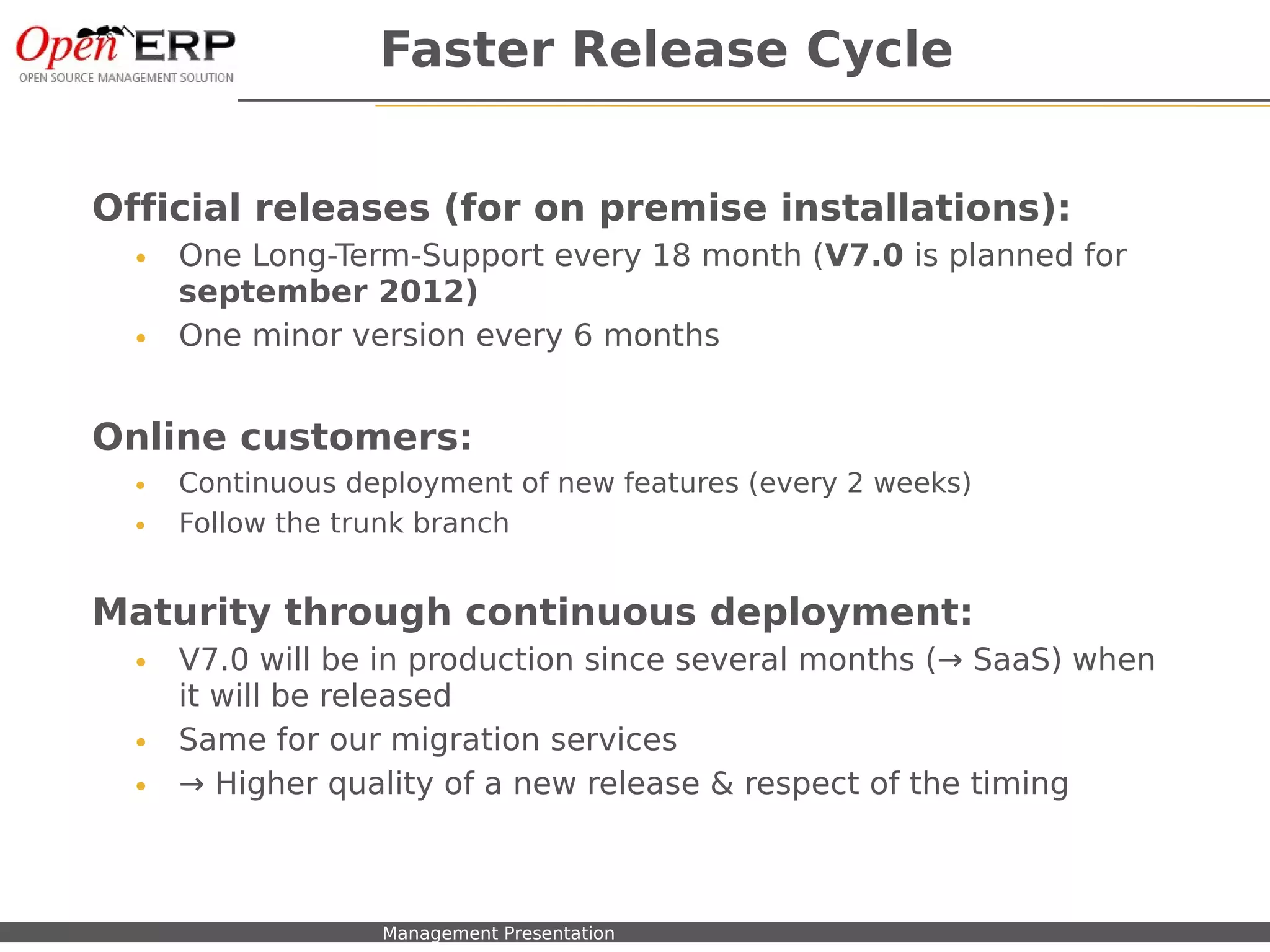 Faster Release Cycle


Official releases (for on premise installations):
    •    One Long-Term-Support every 18 month (V7.0 is planned for
         september 2012)
    •    One minor version every 6 months


Online customers:
    •    Continuous deployment of new features (every 2 weeks)
    •    Follow the trunk branch


Maturity through continuous deployment:
    •    V7.0 will be in production since several months (→ SaaS) when
         it will be released
    •    Same for our migration services
    •    → Higher quality of a new release & respect of the timing



Nom du fichier – à compléter   Management Presentation
 