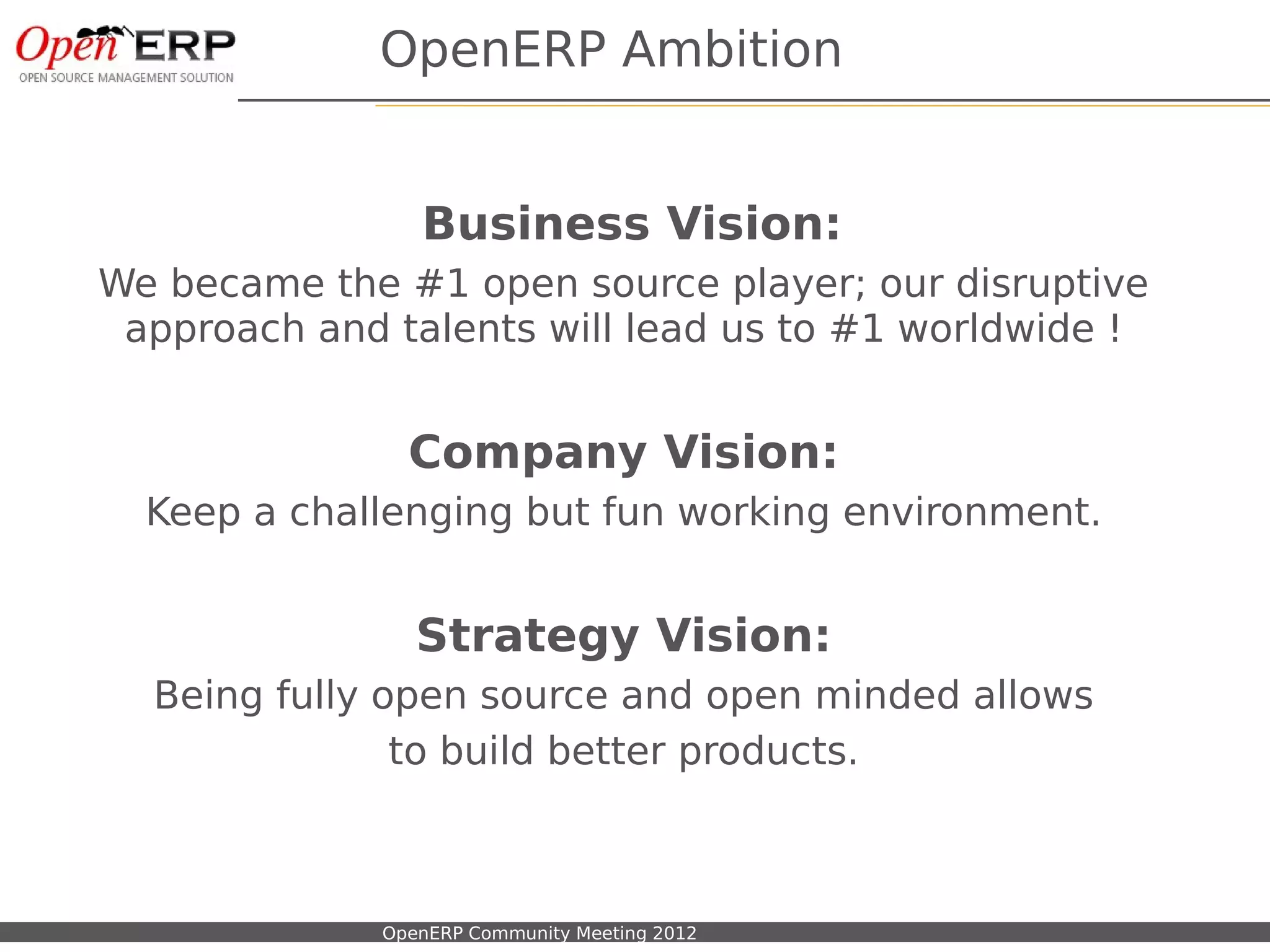 OpenERP Ambition


                                  Business Vision:
We became the #1 open source player; our disruptive
 approach and talents will lead us to #1 worldwide !


                                 Company Vision:
     Keep a challenging but fun working environment.


                                  Strategy Vision:
      Being fully open source and open minded allows
                   to build better products.



Nom du fichier – à compléter   OpenERP Community Meeting 2012
 