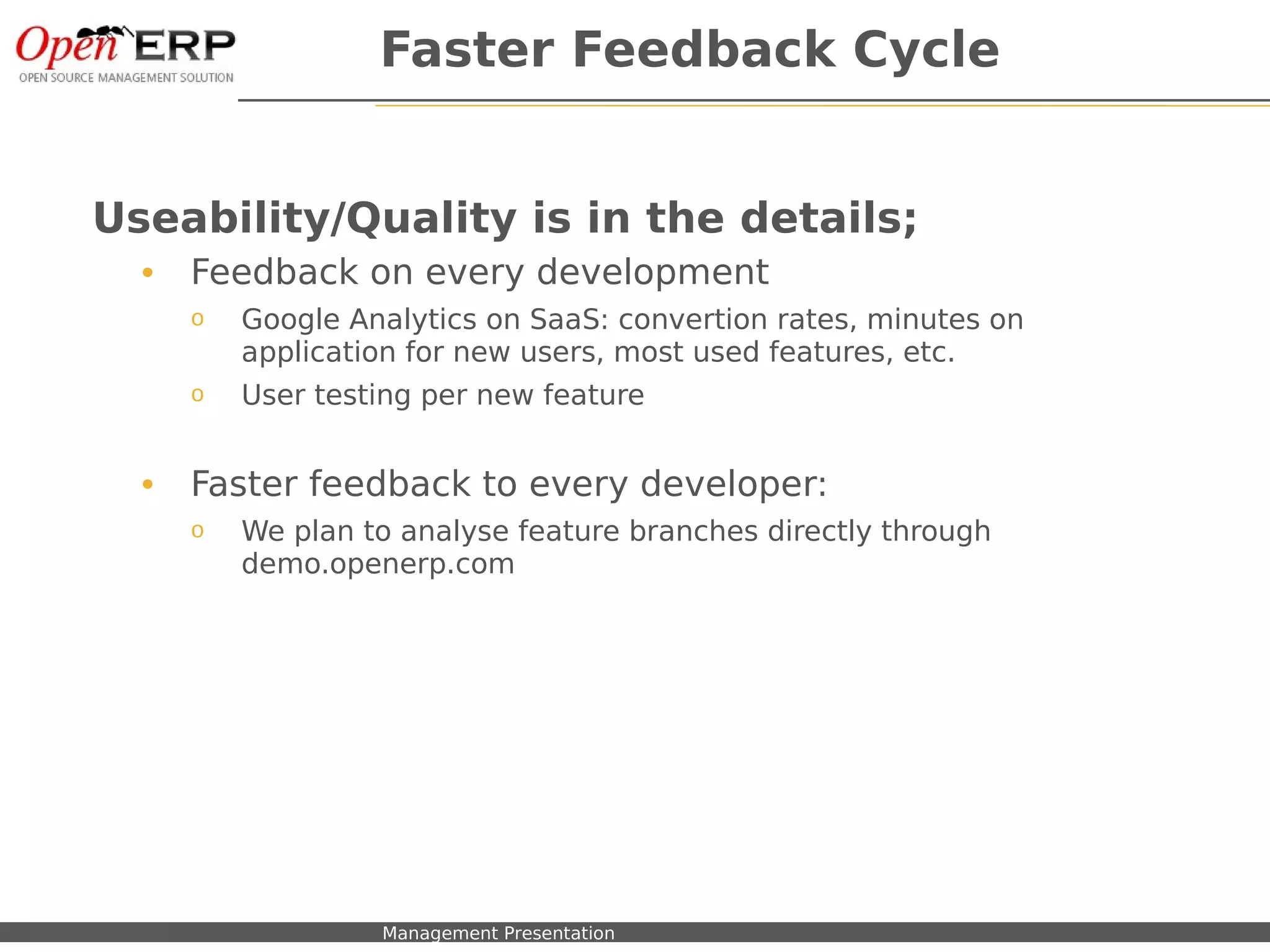 Faster Feedback Cycle


Useability/Quality is in the details;
     •    Feedback on every development
          o     Google Analytics on SaaS: convertion rates, minutes on
                application for new users, most used features, etc.
          o     User testing per new feature


     •    Faster feedback to every developer:
          o     We plan to analyse feature branches directly through
                demo.openerp.com




Nom du fichier – à compléter   Management Presentation
 