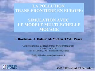 LA POLLUTION  TRANS-FRONTIERE EN EUROPE: SIMULATION AVEC  LE MODELE MULTI-ECHELLE MOCAGE F. Brocheton, A. Dufour, M. Michou et V-H. Peuch Centre National de Recherches Météorologiques (GMGEC – CATS) 42 av. G. Coriolis, 31057 Toulouse Cedex, France Email:  fabien.brocheton@cnrm.meteo.fr AMA 2002 – Jeudi 19 Décembre 