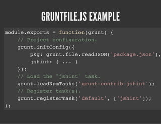 GRUNTFILE.JS EXAMPLE
module.exports = function(grunt) {
// Project configuration.
grunt.initConfig({
pkg: grunt.file.readJSON('package.json'),
jshint: { ... }
});
// Load the "jshint" task.
grunt.loadNpmTasks('grunt-contrib-jshint');
// Register task(s).
grunt.registerTask('default', ['jshint']);
};
 