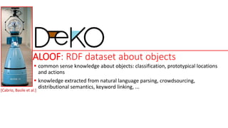 ALOOF: RDF dataset about objects
[Cabrio, Basile et al.]
 common sense knowledge about objects: classification, prototypical locations
and actions
 knowledge extracted from natural language parsing, crowdsourcing,
distributional semantics, keyword linking, ...
 