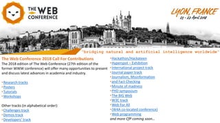 The Web Conference 2018 Call For Contributions
The 2018 edition of The Web Conference (27th edition of the
former WWW conference) will offer many opportunities to present
and discuss latest advances in academia and industry.
•Research tracks
•Posters
•Tutorials
•Workshops
Other tracks (in alphabetical order):
•Challenges track
•Demos track
•Developers’ track
•Hackathon/Hackateen
•Hyperspot – Exhibition
•International project track
•Journal paper track
•Journalism, Misinformation
•and Fact Checking
•Minute of madness
•PHD symposium
•The BIG Web
•W3C track
•Web For All
•(W4A co-located conference)
•Web programming
and more CfP coming soon…
“bridging natural and artificial intelligence worldwide”
 
