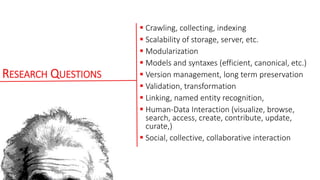 RESEARCH QUESTIONS
 Crawling, collecting, indexing
 Scalability of storage, server, etc.
 Modularization
 Models and syntaxes (efficient, canonical, etc.)
 Version management, long term preservation
 Validation, transformation
 Linking, named entity recognition,
 Human-Data Interaction (visualize, browse,
search, access, create, contribute, update,
curate,)
 Social, collective, collaborative interaction
 
