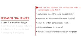 RESEARCH CHALLENGES
1. user & interaction design
2. communities & social networks
3. linked data & semantic Web
4. reasoning & analyzing
How do we improve our interactions with a
semantic and social Web ?
• capture and model the users' characteristics?
• represent and reason with the users’ profiles?
• adapt the system behaviors as a result?
• design new interaction means?
• evaluate the quality of the interaction designed?

 