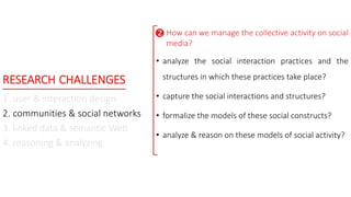 RESEARCH CHALLENGES
1. user & interaction design
2. communities & social networks
3. linked data & semantic Web
4. reasoning & analyzing
How can we manage the collective activity on social
media?
• analyze the social interaction practices and the
structures in which these practices take place?
• capture the social interactions and structures?
• formalize the models of these social constructs?
• analyze & reason on these models of social activity?

 