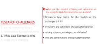 RESEARCH CHALLENGES
1. user & interaction design
2. communities & social networks
3. linked data & semantic Web
4. reasoning & analyzing
What are the needed schemas and extensions of
the semantic Web formalisms for our models?
• formalisms best suited for the models of the
challenges 1 & 2 ?
• limitations and extensions of existing formalisms?
• missing schemas, ontologies, vocabularies?
• links and combinations of existing formalisms?

 