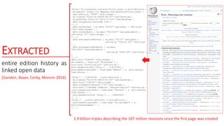 EXTRACTED
entire edition history as
linked open data
1.9 billion triples describing the 107 million revisions since the first page was created
<http://fr.wikipedia.org/wiki/Victor_Hugo> a prov:Revision ;
dc:subject <http://fr.dbpedia.org/resource/Victor_Hugo> ;
swp:isVersion "3496"^^xsd:integer ;
dc:created "2002-06-06T08:48:32"^^xsd:dateTime ;
dc:modified "2015-10-15T14:17:02"^^xsd:dateTime ;
dbfr:uniqueContributorNb 1295 ;
(...)
dbfr:revPerYear [ dc:date "2015"^^xsd:gYear ; rdf:value
"79"^^xsd:integer ] ;
dbfr:revPerMonth [ dc:date "06/2002"^^xsd:gYearMonth ;
rdf:value "3"^^xsd:integer ] ;
(...)
dbfr:averageSizePerYear [ dc:date "2015"^^xsd:gYear ;
rdf:value "154110.18"^^xsd:float
] ;
dbfr:averageSizePerMonth [ dc:date
"06/2002"^^xsd:gYearMonth ;
rdf:value "2610.66"^^xsd:float ]
;
(...)
dbfr:size "159049"^^xsd:integer ;
dc:creator [ foaf:nick "Rinaldum" ] ;
sioc:note "wikification"^^xsd:string ;
prov:wasRevisionOf <http:// … 119074391> ;
prov:wasAttributedTo [ foaf:name "Rémih" ; a prov:Person,
foaf:Person ] .
<http:// … 119074391> a prov:Revision ;
dc:created "2015-09-29T19:35:34"^^xsd:dateTime ;
dbfr:size "159034"^^xsd:integer ;
dbfr:sizeNewDifference "-5"^^xsd:integer ;
sioc:note "/*Années théâtre*/ neutralisation"^^xsd:string ;
prov:wasAttributedTo [ foaf:name "Thouny" ; a prov:Person,
foaf:Person ] ;
prov:wasRevisionOf <http://... 118903583> .
(...)
<http:// … oldid=118201419> a prov:Revision ;
prov:wasAttributedTo [ foaf:name "OrlodrimBot" ; a
prov:SoftwareAgent ] ;
(...)
[Gandon, Boyer, Corby, Monnin 2016]
 