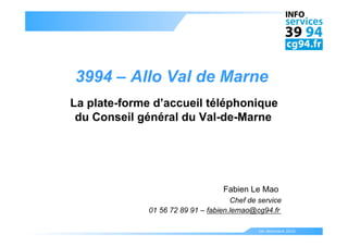 3994 – Allo Val de Marne
La plate-forme d’accueil téléphonique
 du Conseil général du Val-de-Marne




                                  Fabien Le Mao
                                     Chef de service
             01 56 72 89 91 – fabien.lemao@cg94.fr

                                             1er décembre 2010
 