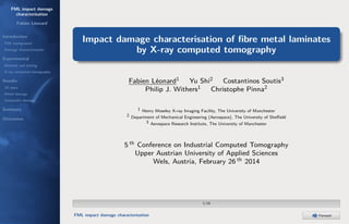 FML impact damage
characterisation
Fabien Léonard
Introduction
FML background
Damage characterisation

Impact damage characterisation of ﬁbre metal laminates
by X-ray computed tomography

Experimental
Material and testing
X-ray computed tomography

Results
2D data
Metal damage

Fabien Léonard1 Yu Shi2 Costantinos Soutis3
Philip J. Withers1 Christophe Pinna2

Composite damage

Summary
Discussion

1 Henry Moseley X-ray Imaging Facility, The University of Manchester
2 Department of Mechanical Engineering (Aerospace), The University of Sheﬃeld
3 Aerospace Research Institute, The University of Manchester

5 th Conference on Industrial Computed Tomography
Upper Austrian University of Applied Sciences
Wels, Austria, February 26 th 2014

1/18

FML impact damage characterisation

Forward

 