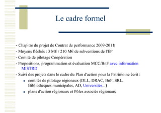 Le cadre formel
- Chapitre du projet de Contrat de performance 2009-2011
- Moyens flêchés : 3 M€ / 210 M€ de subventions de l'EP
- Comité de pilotage Coopération
- Propositions, programmation et évaluation MCC/BnF avec information
MISTRD
- Suivi des projets dans le cadre du Plan d'action pour la Patrimoine écrit :
comités de pilotage régionaux (DLL, DRAC, BnF, SRL,
Bibliothèques municipales, AD, Universités...)
plans d'action régionaux et Pôles associés régionaux
 
