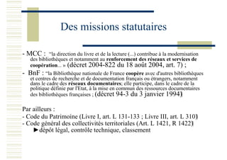Des missions statutaires
- MCC : “la direction du livre et de la lecture (...) contribue à la modernisation
des bibliothèques et notamment au renforcement des réseaux et services de
coopération... » (décret 2004-822 du 18 août 2004, art. 7) ;
- BnF : “la Bibliothèque nationale de France coopère avec d'autres bibliothèques
et centres de recherche et de documentation français ou étrangers, notamment
dans le cadre des réseaux documentaires; elle participe, dans le cadre de la
politique définie par l'Etat, à la mise en commun des ressources documentaires
des bibliothèques françaises ; (décret 94-3 du 3 janvier 1994)
Par ailleurs :
- Code du Patrimoine (Livre I, art. L 131-133 ; Livre III, art. L 310)
- Code général des collectivités territoriales (Art. L 1421, R 1422)
►dépôt légal, contrôle technique, classement
 
