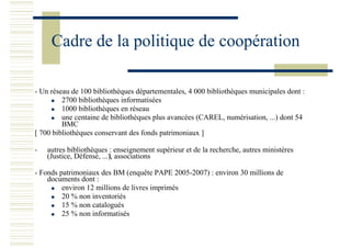 Cadre de la politique de coopération
- Un réseau de 100 bibliothèques départementales, 4 000 bibliothèques municipales dont :
2700 bibliothèques informatisées
1000 bibliothèques en réseau
une centaine de bibliothèques plus avancées (CAREL, numérisation, ...) dont 54
BMC
[ 700 bibliothèques conservant des fonds patrimoniaux ]
- autres bibliothèques : enseignement supérieur et de la recherche, autres ministères
(Justice, Défense, ...), associations
- Fonds patrimoniaux des BM (enquête PAPE 2005-2007) : environ 30 millions de
documents dont :
environ 12 millions de livres imprimés
20 % non inventoriés
15 % non catalogués
25 % non informatisés
 