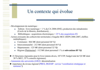 Un contexte qui évolue
- Développement du numérique :
Edition : livre numérique = 1 % du CA 2008 (SNE), production des métadonnées
(Cercle de la librairie, distributeurs), ...
Bibliothèques : acquisitions électroniques = 25 % des acquisitions ES
- Action croissante des collectivités territoriales ( Enquête MCC-DEPS 2006-2007, chiffres
médiathèques) :
Communes : 866 M€ (dont personnel 64 %)
Intercommunalité : 212 M€ (dont personnel 44 %)
Départements : 125 M€ (dont personnel 32 %)
Régions [Patrimoine] : 112 M€ (dont personnel 1 % et subventions 85 %)
► 21 Structures régionales pour le livre (statuts divers, 107 ETP, budget total de 9,8 M€ dont
30 % MCC, 55 % conseils régionaux)
- Autonomie des universités (LRU) / décentralisation
► importance du niveau régional (PRES, DGESIP : service “coordination stratégique et
territoire“)
 