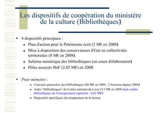 Les dispositifs de coopération du ministère
de la culture (Bibliothèques)
4 dispositifs principaux :
Plan d'action pour le Patrimoine écrit (2 M€ en 2008)
Mise à disposition des conservateurs d'Etat en collectivités
territoriales (8 M€ en 2008)
Schéma numérique des bibliothèques (en cours d'élaboration)
Pôles associés BnF (2,85 M€) en 2008
Pour mémoire :
Concours particulier des bibliothèques (80 M€ en 2008 ; 2 fractions depuis 2006)
Aides “bibliothèques” du Centre national du Livre (5,5 M€ en 2008 dont crédits
bibliothèques de l'enseignement supérieur : 0,65 M€)
Dispositifs spécifiques développement de la lecture
 