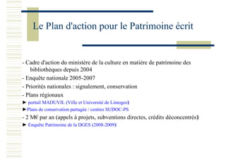 Le Plan d'action pour le Patrimoine écrit
- Cadre d'action du ministère de la culture en matière de patrimoine des
bibliothèques depuis 2004
- Enquête nationale 2005-2007
- Priorités nationales : signalement, conservation
- Plans régionaux
► portail MADUVIL (Ville et Université de Limoges)
►Plans de conservation partagée / centres SUDOC-PS
- 2 M€ par an (appels à projets, subventions directes, crédits déconcentrés)
► Enquête Patrimoine de la DGES (2008-2009)
 
