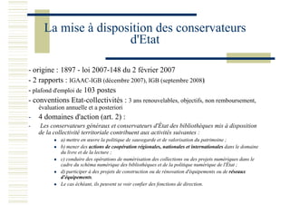 La mise à disposition des conservateurs
d'Etat
- origine : 1897 - loi 2007-148 du 2 février 2007
- 2 rapports : IGAAC-IGB (décembre 2007), IGB (septembre 2008)
- plafond d'emploi de 103 postes
- conventions Etat-collectivités : 3 ans renouvelables, objectifs, non remboursement,
évaluation annuelle et a posteriori
- 4 domaines d'action (art. 2) :
- Les conservateurs généraux et conservateurs d'État des bibliothèques mis à disposition
de la collectivité territoriale contribuent aux activités suivantes :
a) mettre en œuvre la politique de sauvegarde et de valorisation du patrimoine ;
b) mener des actions de coopération régionales, nationales et internationales dans le domaine
du livre et de la lecture ;
c) conduire des opérations de numérisation des collections ou des projets numériques dans le
cadre du schéma numérique des bibliothèques et de la politique numérique de l'État ;
d) participer à des projets de construction ou de rénovation d'équipements ou de réseaux
d'équipements.
Le cas échéant, ils peuvent se voir confier des fonctions de direction.
 