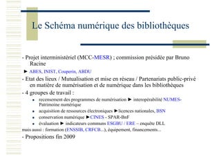 Le Schéma numérique des bibliothèques
- Projet interministériel (MCC-MESR) ; commission présidée par Bruno
Racine
► ABES, INIST, Couperin, ABDU
- Etat des lieux / Mutualisation et mise en réseau / Partenariats public-privé
en matière de numérisation et de numérique dans les bibliothèques
- 4 groupes de travail :
recensement des programmes de numérisation ► interopérabilité NUMES-
Patrimoine numérique
acquisition de ressources électroniques ►licences nationales, BSN
conservation numérique ►CINES - SPAR-BnF
évaluation ► indicateurs communs ESGBU / ERE – enquête DLL
mais aussi : formation (ENSSIB, CRFCB...), équipement, financements...
- Propositions fin 2009
 