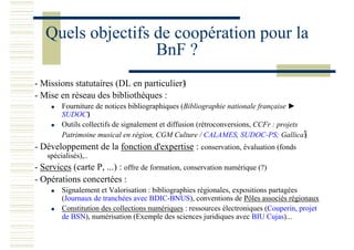 Quels objectifs de coopération pour la
BnF ?
- Missions statutaires (DL en particulier)
- Mise en réseau des bibliothèques :
Fourniture de notices bibliographiques (Bibliographie nationale française ►
SUDOC)
Outils collectifs de signalement et diffusion (rétroconversions, CCFr : projets
Patrimoine musical en région, CGM Culture / CALAMES, SUDOC-PS; Gallica)
- Développement de la fonction d'expertise : conservation, évaluation (fonds
spécialisés),..
- Services (carte P, ...) : offre de formation, conservation numérique (?)
- Opérations concertées :
Signalement et Valorisation : bibliographies régionales, expositions partagées
(Journaux de tranchées avec BDIC-BNUS), conventions de Pôles associés régionaux
Constitution des collections numériques : ressources électroniques (Couperin, projet
de BSN), numérisation (Exemple des sciences juridiques avec BIU Cujas)...
 