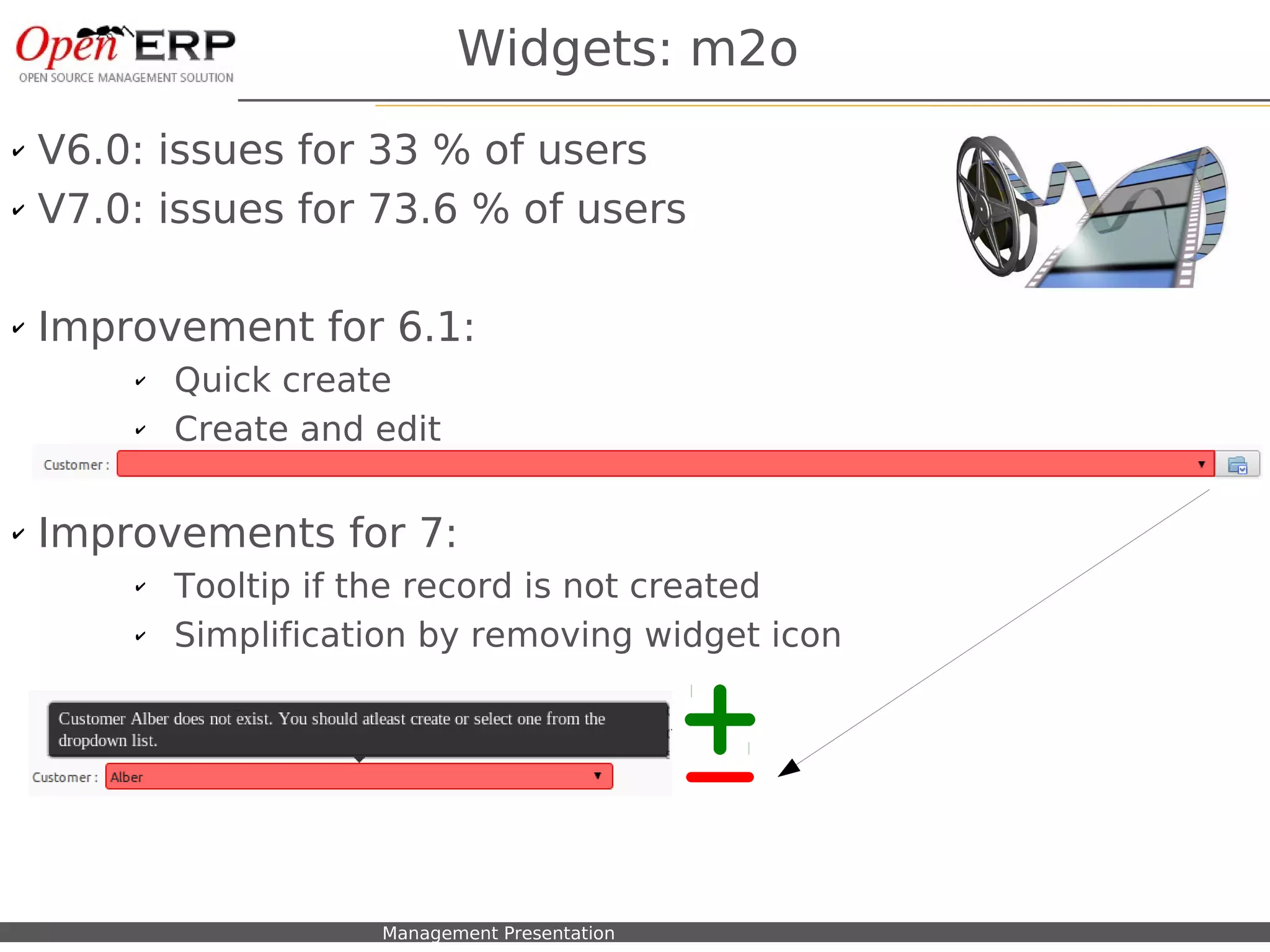 Widgets: m2o
✔   V6.0: issues for 33 % of users
✔   V7.0: issues for 73.6 % of users

✔   Improvement for 6.1:
          ✔    Quick create
          ✔    Create and edit

✔   Improvements for 7:
          ✔    Tooltip if the record is not created
          ✔    Simplification by removing widget icon




      Nom du fichier – à compléter   Management Presentation
 
