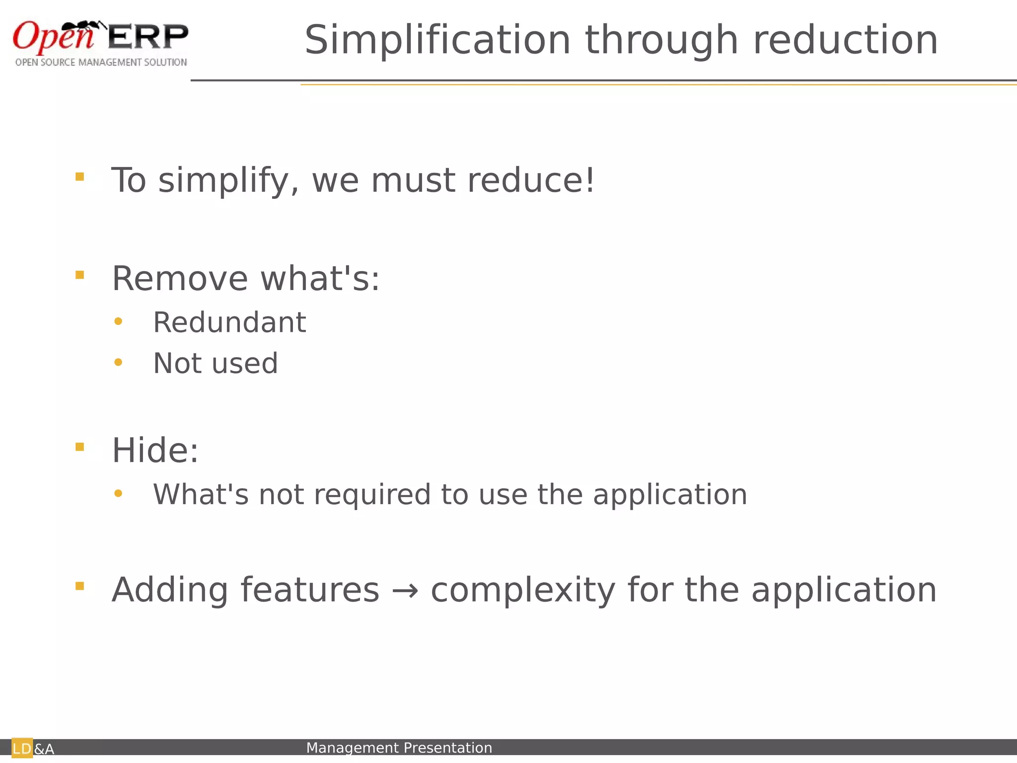 Simplification through reduction


         To simplify, we must reduce!

         Remove what's:
          •    Redundant
          •    Not used

         Hide:
          •    What's not required to use the application


         Adding features → complexity for the application



&A   Nom du fichier – à compléter   Management Presentation
 