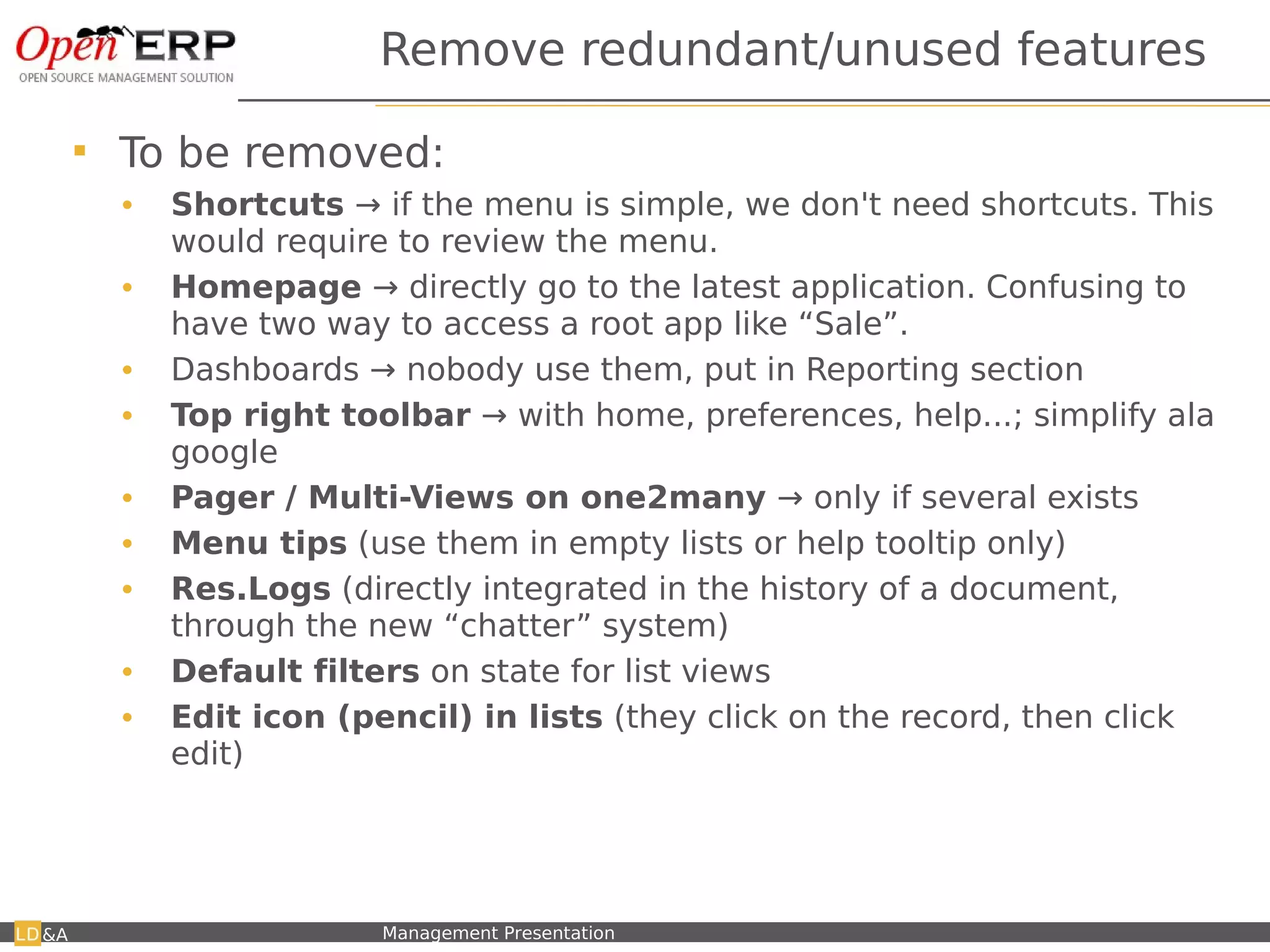 Remove redundant/unused features

           To be removed:
            •    Shortcuts → if the menu is simple, we don't need shortcuts. This
                 would require to review the menu.
            •    Homepage → directly go to the latest application. Confusing to
                 have two way to access a root app like “Sale”.
            •    Dashboards → nobody use them, put in Reporting section
            •    Top right toolbar → with home, preferences, help...; simplify ala
                 google
            •    Pager / Multi-Views on one2many → only if several exists
            •    Menu tips (use them in empty lists or help tooltip only)
            •    Res.Logs (directly integrated in the history of a document,
                 through the new “chatter” system)
            •    Default filters on state for list views
            •    Edit icon (pencil) in lists (they click on the record, then click
                 edit)




&A       Nom du fichier – à compléter   Management Presentation
 