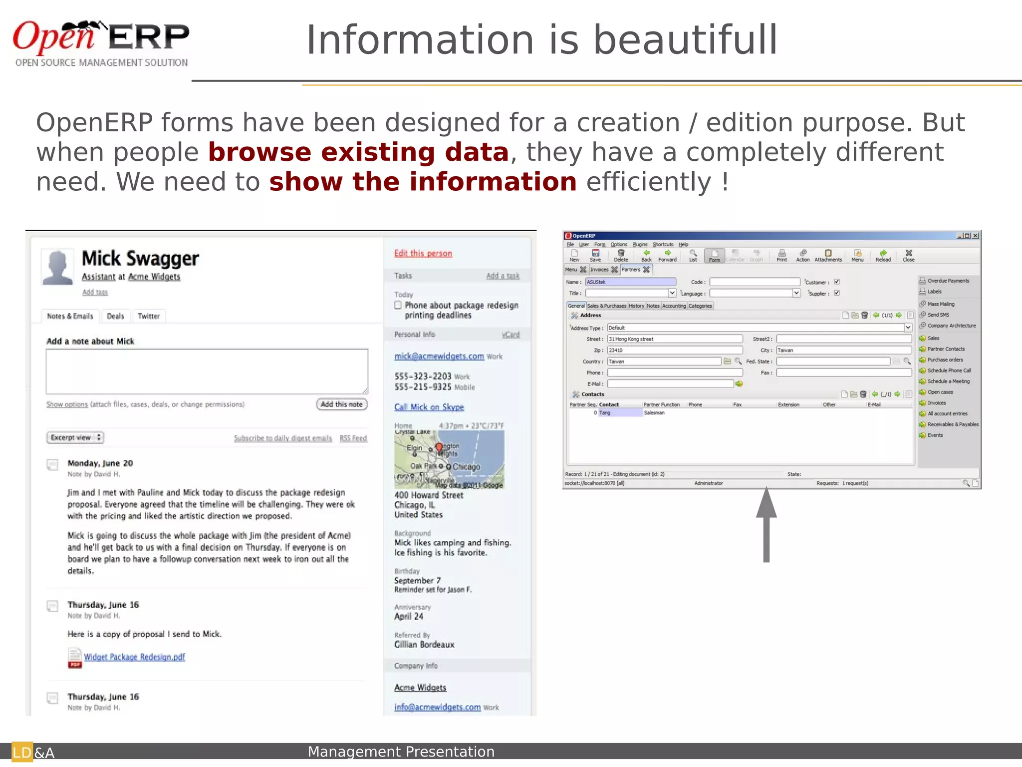 Information is beautifull
OpenERP forms have been designed for a creation / edition purpose. But
when people browse existing data, they have a completely different
need. We need to show the information efficiently !




                                                              Not usefull when browsing or using
                                                              customers, but good for creation !
                                                              I propose to create a PAGE view, which
                                                              is the current readonly form → example
                                                              on partners.

&A   Nom du fichier – à compléter   Management Presentation
 