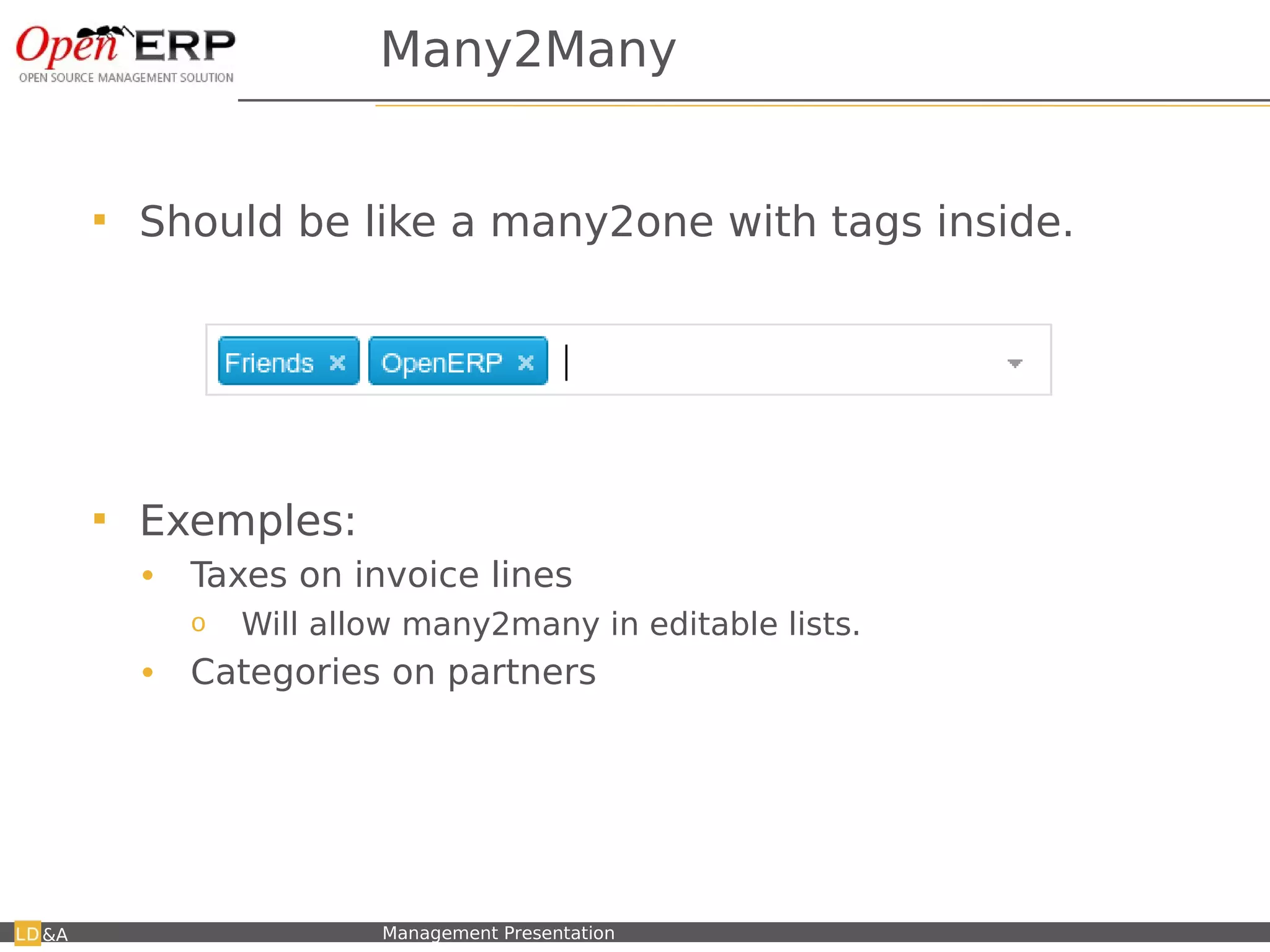Many2Many


         Should be like a many2one with tags inside.




         Exemples:
          •    Taxes on invoice lines
               o     Will allow many2many in editable lists.
          •    Categories on partners




&A   Nom du fichier – à compléter   Management Presentation
 