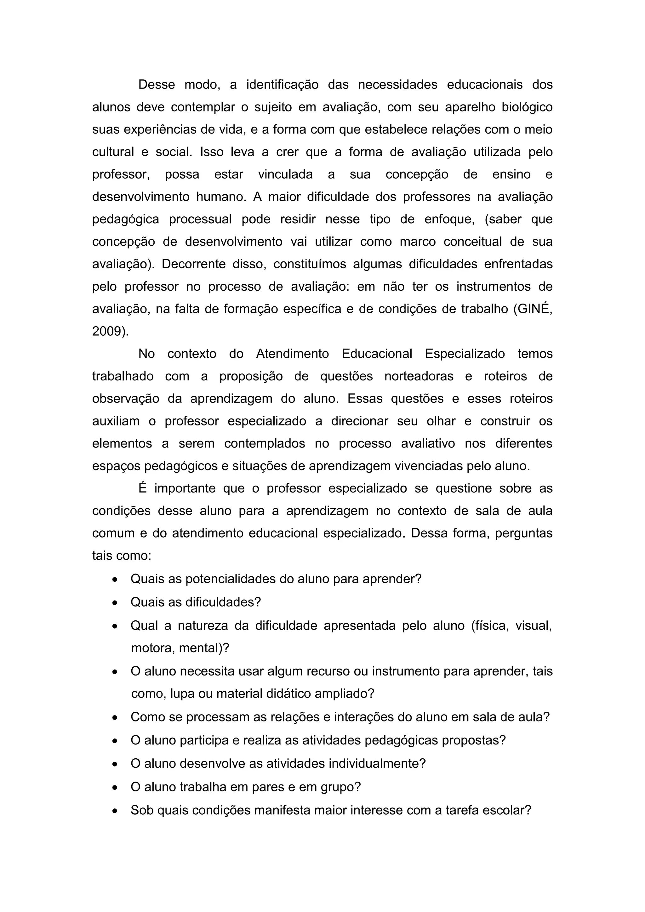 Desse modo, a identificação das necessidades educacionais dos
alunos deve contemplar o sujeito em avaliação, com seu aparelho biológico
suas experiências de vida, e a forma com que estabelece relações com o meio
cultural e social. Isso leva a crer que a forma de avaliação utilizada pelo
professor, possa estar vinculada a sua concepção de ensino e
desenvolvimento humano. A maior dificuldade dos professores na avaliação
pedagógica processual pode residir nesse tipo de enfoque, (saber que
concepção de desenvolvimento vai utilizar como marco conceitual de sua
avaliação). Decorrente disso, constituímos algumas dificuldades enfrentadas
pelo professor no processo de avaliação: em não ter os instrumentos de
avaliação, na falta de formação específica e de condições de trabalho (GINÉ,
2009).
No contexto do Atendimento Educacional Especializado temos
trabalhado com a proposição de questões norteadoras e roteiros de
observação da aprendizagem do aluno. Essas questões e esses roteiros
auxiliam o professor especializado a direcionar seu olhar e construir os
elementos a serem contemplados no processo avaliativo nos diferentes
espaços pedagógicos e situações de aprendizagem vivenciadas pelo aluno.
É importante que o professor especializado se questione sobre as
condições desse aluno para a aprendizagem no contexto de sala de aula
comum e do atendimento educacional especializado. Dessa forma, perguntas
tais como:
 Quais as potencialidades do aluno para aprender?
 Quais as dificuldades?
 Qual a natureza da dificuldade apresentada pelo aluno (física, visual,
motora, mental)?
 O aluno necessita usar algum recurso ou instrumento para aprender, tais
como, lupa ou material didático ampliado?
 Como se processam as relações e interações do aluno em sala de aula?
 O aluno participa e realiza as atividades pedagógicas propostas?
 O aluno desenvolve as atividades individualmente?
 O aluno trabalha em pares e em grupo?
 Sob quais condições manifesta maior interesse com a tarefa escolar?
 