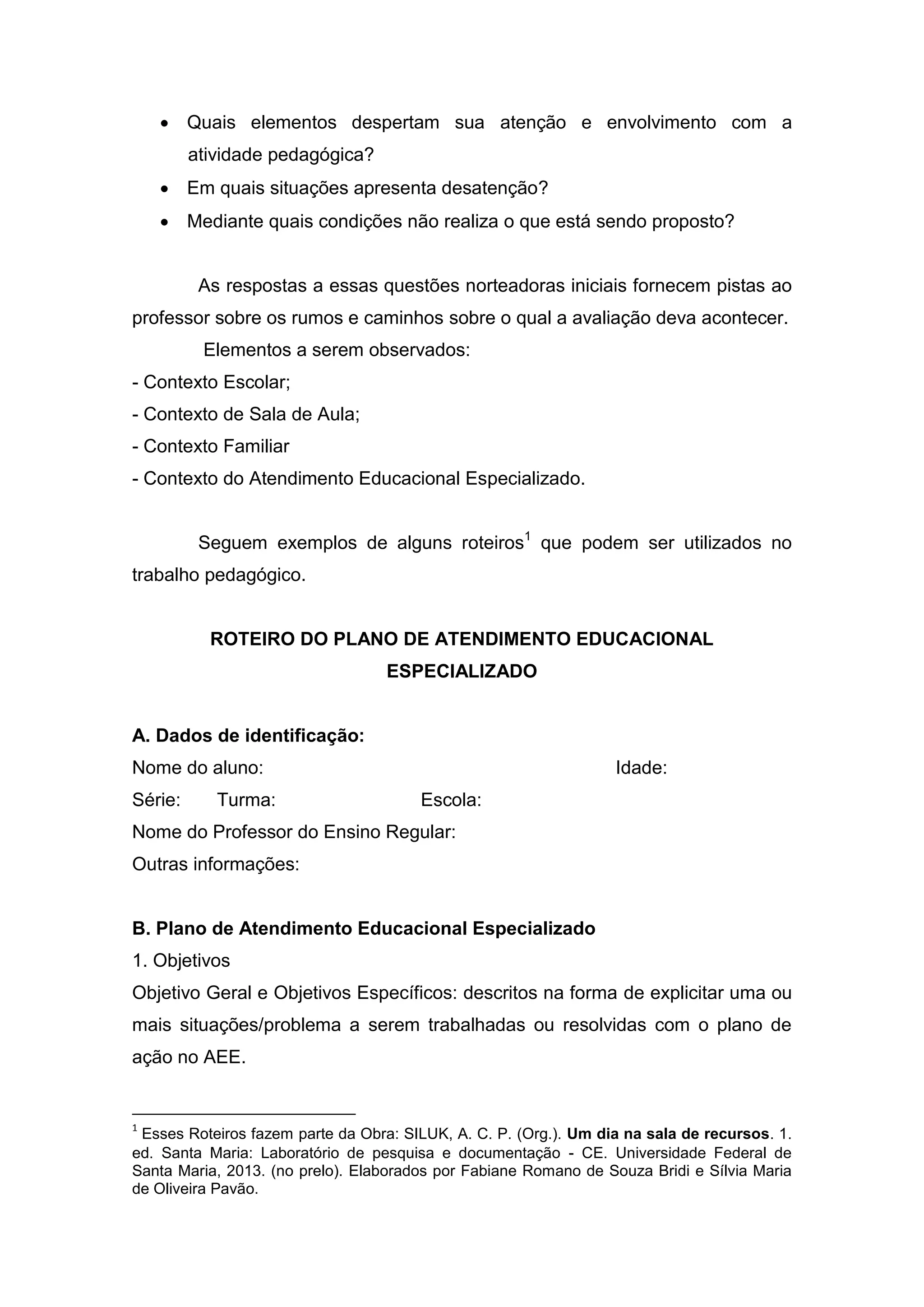  Quais elementos despertam sua atenção e envolvimento com a
atividade pedagógica?
 Em quais situações apresenta desatenção?
 Mediante quais condições não realiza o que está sendo proposto?
As respostas a essas questões norteadoras iniciais fornecem pistas ao
professor sobre os rumos e caminhos sobre o qual a avaliação deva acontecer.
Elementos a serem observados:
- Contexto Escolar;
- Contexto de Sala de Aula;
- Contexto Familiar
- Contexto do Atendimento Educacional Especializado.
Seguem exemplos de alguns roteiros1
que podem ser utilizados no
trabalho pedagógico.
ROTEIRO DO PLANO DE ATENDIMENTO EDUCACIONAL
ESPECIALIZADO
A. Dados de identificação:
Nome do aluno: Idade:
Série: Turma: Escola:
Nome do Professor do Ensino Regular:
Outras informações:
B. Plano de Atendimento Educacional Especializado
1. Objetivos
Objetivo Geral e Objetivos Específicos: descritos na forma de explicitar uma ou
mais situações/problema a serem trabalhadas ou resolvidas com o plano de
ação no AEE.
1
Esses Roteiros fazem parte da Obra: SILUK, A. C. P. (Org.). Um dia na sala de recursos. 1.
ed. Santa Maria: Laboratório de pesquisa e documentação - CE. Universidade Federal de
Santa Maria, 2013. (no prelo). Elaborados por Fabiane Romano de Souza Bridi e Sílvia Maria
de Oliveira Pavão.
 