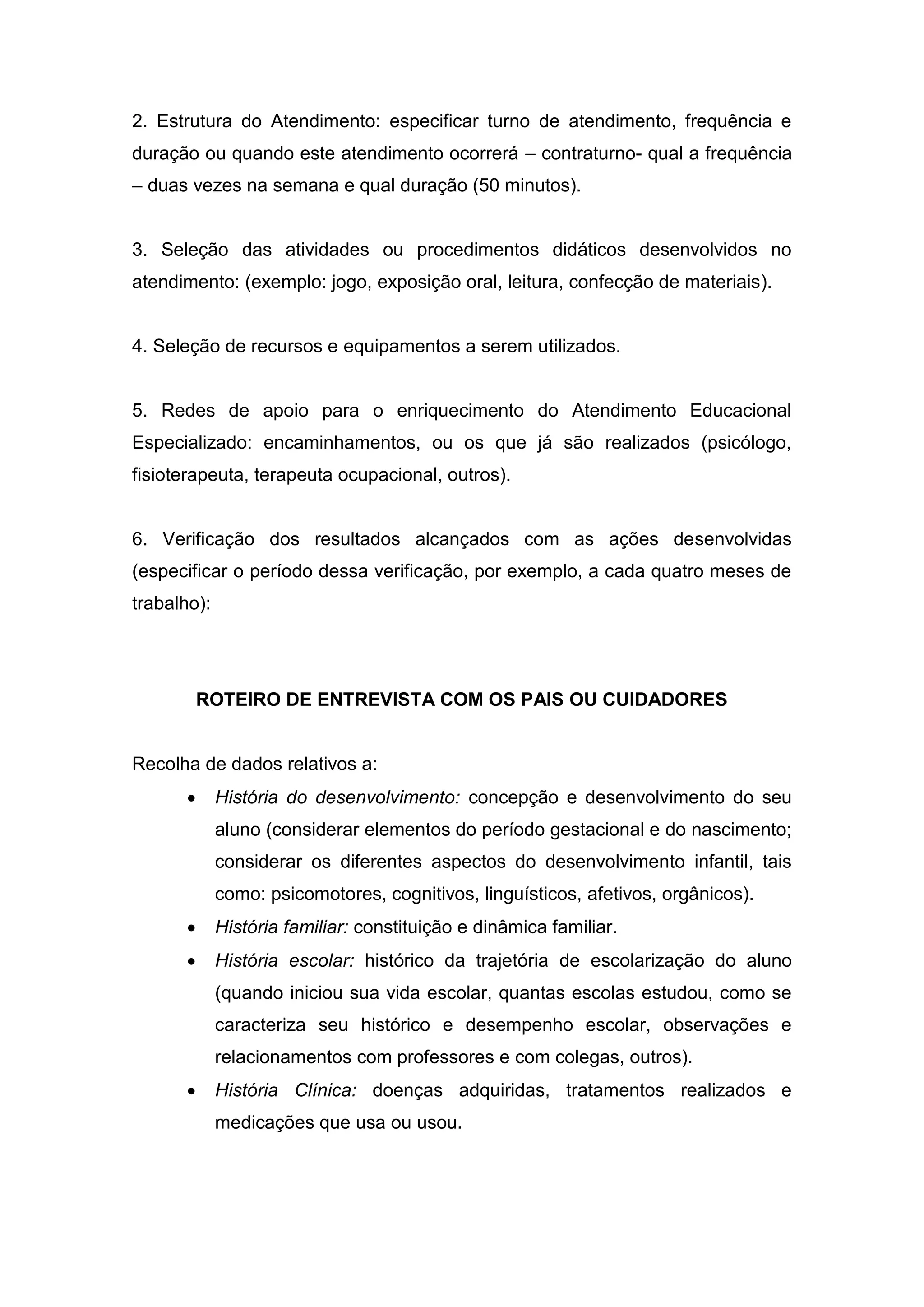 2. Estrutura do Atendimento: especificar turno de atendimento, frequência e
duração ou quando este atendimento ocorrerá – contraturno- qual a frequência
– duas vezes na semana e qual duração (50 minutos).
3. Seleção das atividades ou procedimentos didáticos desenvolvidos no
atendimento: (exemplo: jogo, exposição oral, leitura, confecção de materiais).
4. Seleção de recursos e equipamentos a serem utilizados.
5. Redes de apoio para o enriquecimento do Atendimento Educacional
Especializado: encaminhamentos, ou os que já são realizados (psicólogo,
fisioterapeuta, terapeuta ocupacional, outros).
6. Verificação dos resultados alcançados com as ações desenvolvidas
(especificar o período dessa verificação, por exemplo, a cada quatro meses de
trabalho):
ROTEIRO DE ENTREVISTA COM OS PAIS OU CUIDADORES
Recolha de dados relativos a:
 História do desenvolvimento: concepção e desenvolvimento do seu
aluno (considerar elementos do período gestacional e do nascimento;
considerar os diferentes aspectos do desenvolvimento infantil, tais
como: psicomotores, cognitivos, linguísticos, afetivos, orgânicos).
 História familiar: constituição e dinâmica familiar.
 História escolar: histórico da trajetória de escolarização do aluno
(quando iniciou sua vida escolar, quantas escolas estudou, como se
caracteriza seu histórico e desempenho escolar, observações e
relacionamentos com professores e com colegas, outros).
 História Clínica: doenças adquiridas, tratamentos realizados e
medicações que usa ou usou.
 