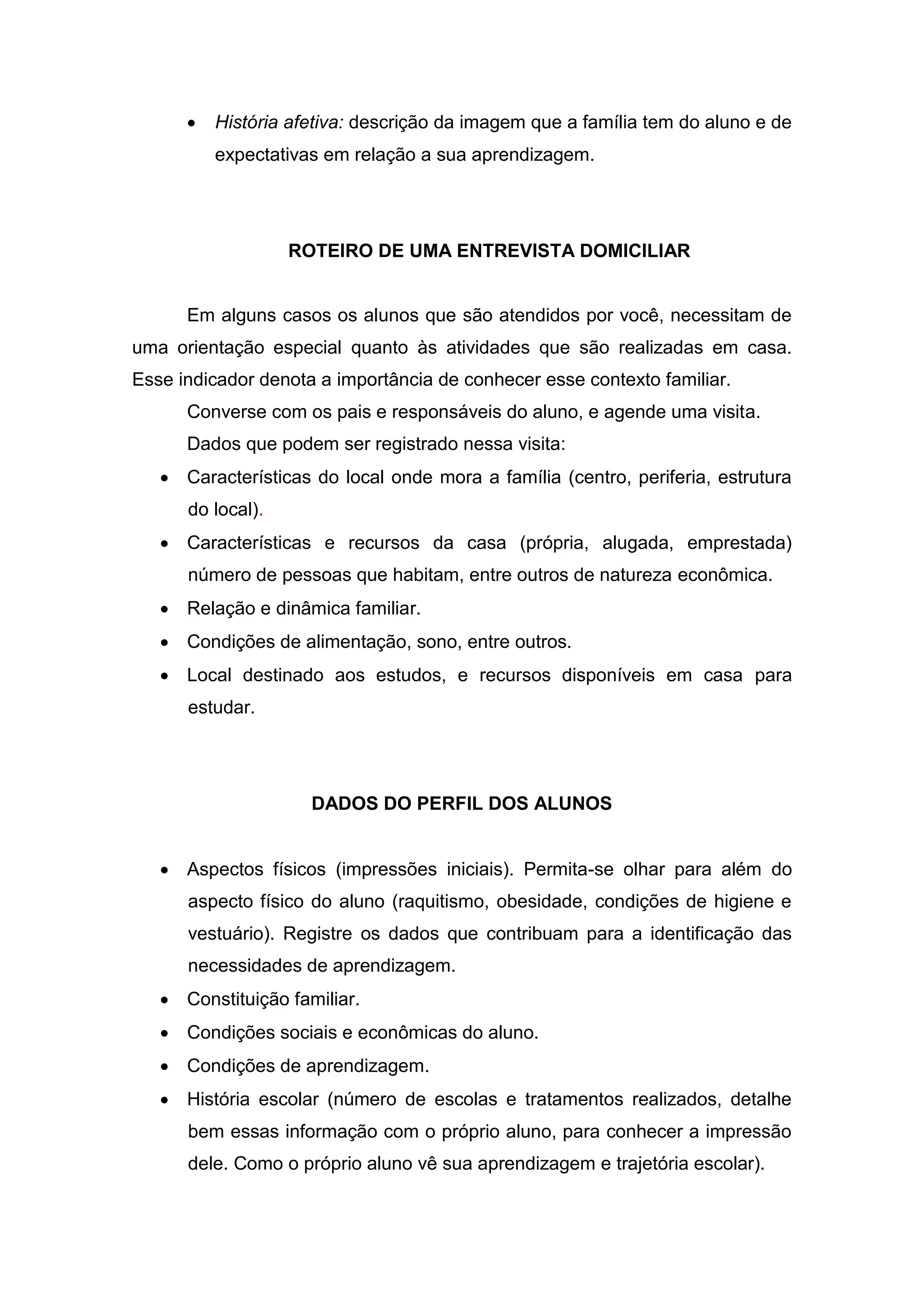  História afetiva: descrição da imagem que a família tem do aluno e de
expectativas em relação a sua aprendizagem.
ROTEIRO DE UMA ENTREVISTA DOMICILIAR
Em alguns casos os alunos que são atendidos por você, necessitam de
uma orientação especial quanto às atividades que são realizadas em casa.
Esse indicador denota a importância de conhecer esse contexto familiar.
Converse com os pais e responsáveis do aluno, e agende uma visita.
Dados que podem ser registrado nessa visita:
 Características do local onde mora a família (centro, periferia, estrutura
do local).
 Características e recursos da casa (própria, alugada, emprestada)
número de pessoas que habitam, entre outros de natureza econômica.
 Relação e dinâmica familiar.
 Condições de alimentação, sono, entre outros.
 Local destinado aos estudos, e recursos disponíveis em casa para
estudar.
DADOS DO PERFIL DOS ALUNOS
 Aspectos físicos (impressões iniciais). Permita-se olhar para além do
aspecto físico do aluno (raquitismo, obesidade, condições de higiene e
vestuário). Registre os dados que contribuam para a identificação das
necessidades de aprendizagem.
 Constituição familiar.
 Condições sociais e econômicas do aluno.
 Condições de aprendizagem.
 História escolar (número de escolas e tratamentos realizados, detalhe
bem essas informação com o próprio aluno, para conhecer a impressão
dele. Como o próprio aluno vê sua aprendizagem e trajetória escolar).
 