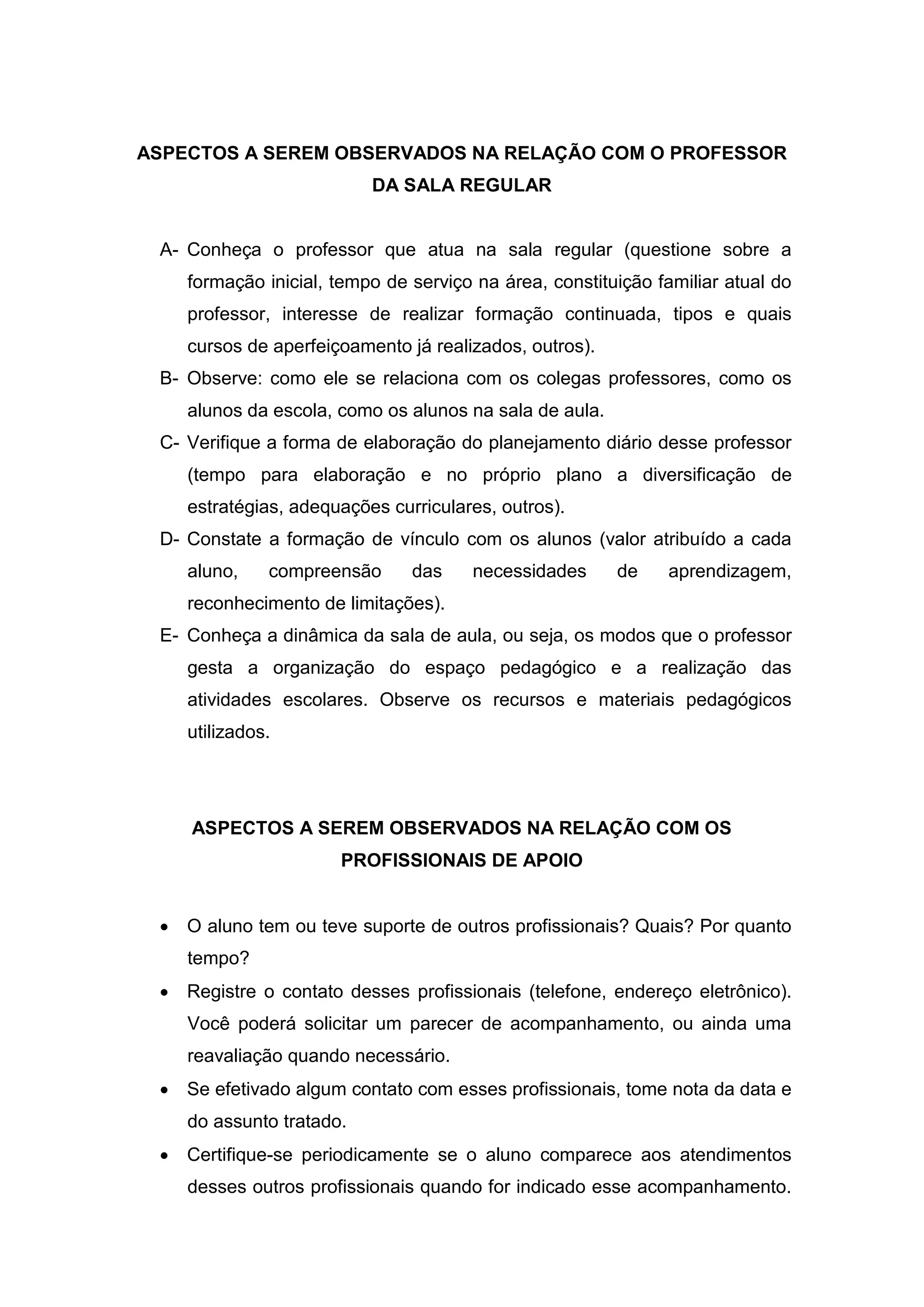 ASPECTOS A SEREM OBSERVADOS NA RELAÇÃO COM O PROFESSOR
DA SALA REGULAR
A- Conheça o professor que atua na sala regular (questione sobre a
formação inicial, tempo de serviço na área, constituição familiar atual do
professor, interesse de realizar formação continuada, tipos e quais
cursos de aperfeiçoamento já realizados, outros).
B- Observe: como ele se relaciona com os colegas professores, como os
alunos da escola, como os alunos na sala de aula.
C- Verifique a forma de elaboração do planejamento diário desse professor
(tempo para elaboração e no próprio plano a diversificação de
estratégias, adequações curriculares, outros).
D- Constate a formação de vínculo com os alunos (valor atribuído a cada
aluno, compreensão das necessidades de aprendizagem,
reconhecimento de limitações).
E- Conheça a dinâmica da sala de aula, ou seja, os modos que o professor
gesta a organização do espaço pedagógico e a realização das
atividades escolares. Observe os recursos e materiais pedagógicos
utilizados.
ASPECTOS A SEREM OBSERVADOS NA RELAÇÃO COM OS
PROFISSIONAIS DE APOIO
 O aluno tem ou teve suporte de outros profissionais? Quais? Por quanto
tempo?
 Registre o contato desses profissionais (telefone, endereço eletrônico).
Você poderá solicitar um parecer de acompanhamento, ou ainda uma
reavaliação quando necessário.
 Se efetivado algum contato com esses profissionais, tome nota da data e
do assunto tratado.
 Certifique-se periodicamente se o aluno comparece aos atendimentos
desses outros profissionais quando for indicado esse acompanhamento.
 