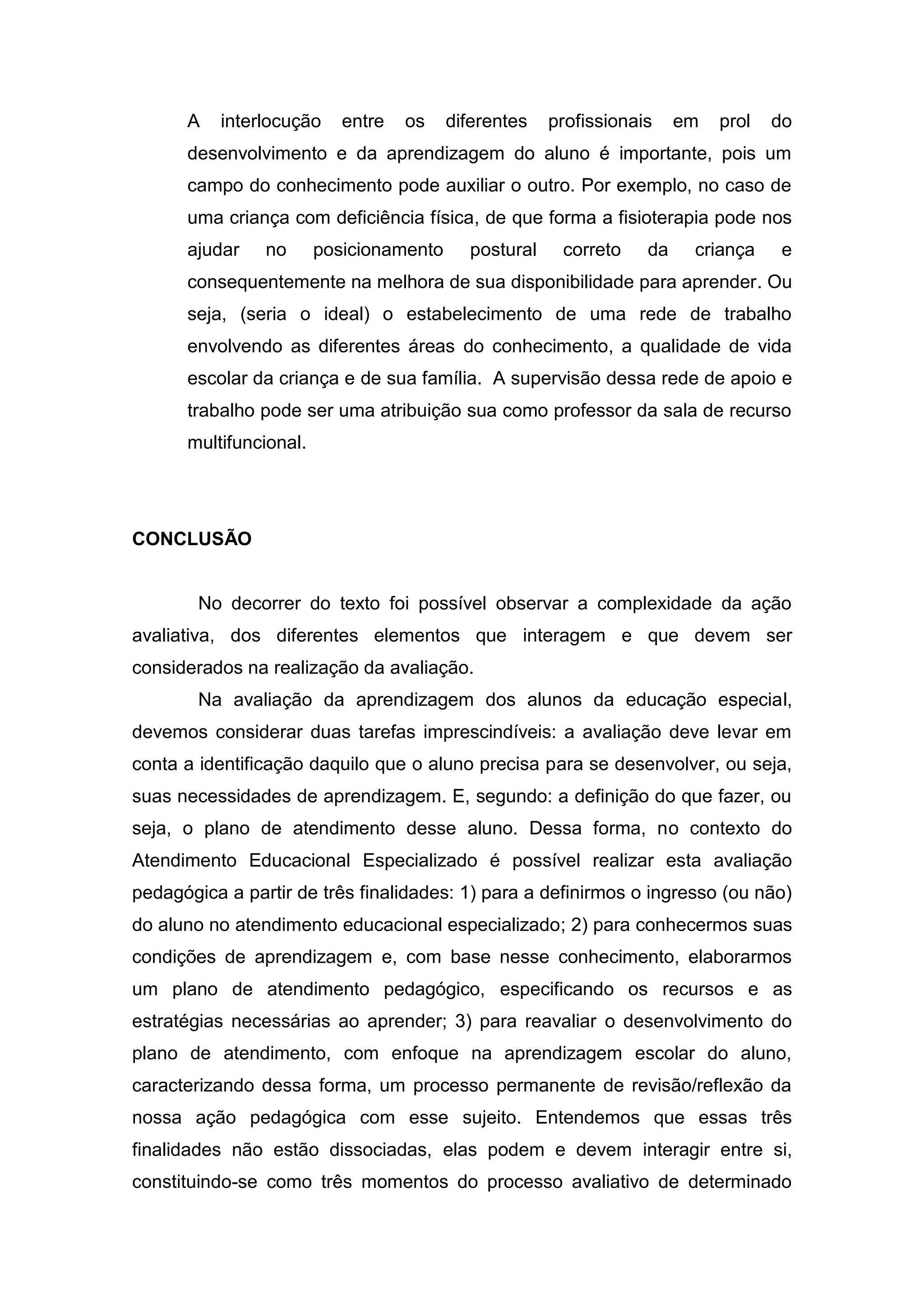 A interlocução entre os diferentes profissionais em prol do
desenvolvimento e da aprendizagem do aluno é importante, pois um
campo do conhecimento pode auxiliar o outro. Por exemplo, no caso de
uma criança com deficiência física, de que forma a fisioterapia pode nos
ajudar no posicionamento postural correto da criança e
consequentemente na melhora de sua disponibilidade para aprender. Ou
seja, (seria o ideal) o estabelecimento de uma rede de trabalho
envolvendo as diferentes áreas do conhecimento, a qualidade de vida
escolar da criança e de sua família. A supervisão dessa rede de apoio e
trabalho pode ser uma atribuição sua como professor da sala de recurso
multifuncional.
CONCLUSÃO
No decorrer do texto foi possível observar a complexidade da ação
avaliativa, dos diferentes elementos que interagem e que devem ser
considerados na realização da avaliação.
Na avaliação da aprendizagem dos alunos da educação especial,
devemos considerar duas tarefas imprescindíveis: a avaliação deve levar em
conta a identificação daquilo que o aluno precisa para se desenvolver, ou seja,
suas necessidades de aprendizagem. E, segundo: a definição do que fazer, ou
seja, o plano de atendimento desse aluno. Dessa forma, no contexto do
Atendimento Educacional Especializado é possível realizar esta avaliação
pedagógica a partir de três finalidades: 1) para a definirmos o ingresso (ou não)
do aluno no atendimento educacional especializado; 2) para conhecermos suas
condições de aprendizagem e, com base nesse conhecimento, elaborarmos
um plano de atendimento pedagógico, especificando os recursos e as
estratégias necessárias ao aprender; 3) para reavaliar o desenvolvimento do
plano de atendimento, com enfoque na aprendizagem escolar do aluno,
caracterizando dessa forma, um processo permanente de revisão/reflexão da
nossa ação pedagógica com esse sujeito. Entendemos que essas três
finalidades não estão dissociadas, elas podem e devem interagir entre si,
constituindo-se como três momentos do processo avaliativo de determinado
 