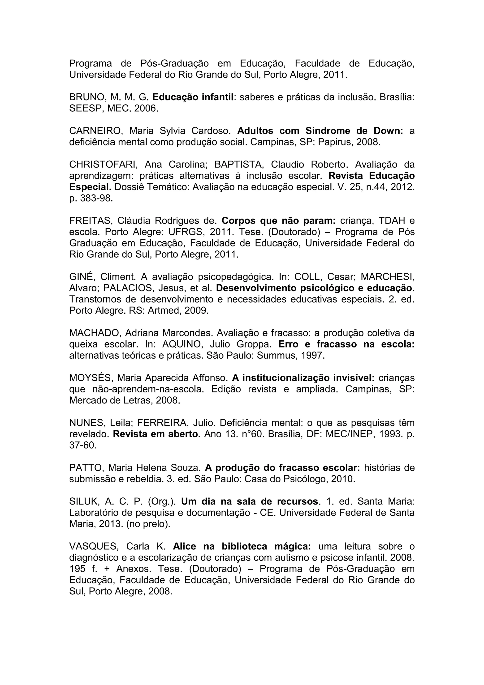 Programa de Pós-Graduação em Educação, Faculdade de Educação,
Universidade Federal do Rio Grande do Sul, Porto Alegre, 2011.
BRUNO, M. M. G. Educação infantil: saberes e práticas da inclusão. Brasília:
SEESP, MEC. 2006.
CARNEIRO, Maria Sylvia Cardoso. Adultos com Síndrome de Down: a
deficiência mental como produção social. Campinas, SP: Papirus, 2008.
CHRISTOFARI, Ana Carolina; BAPTISTA, Claudio Roberto. Avaliação da
aprendizagem: práticas alternativas à inclusão escolar. Revista Educação
Especial. Dossiê Temático: Avaliação na educação especial. V. 25, n.44, 2012.
p. 383-98.
FREITAS, Cláudia Rodrigues de. Corpos que não param: criança, TDAH e
escola. Porto Alegre: UFRGS, 2011. Tese. (Doutorado) – Programa de Pós
Graduação em Educação, Faculdade de Educação, Universidade Federal do
Rio Grande do Sul, Porto Alegre, 2011.
GINÉ, Climent. A avaliação psicopedagógica. In: COLL, Cesar; MARCHESI,
Alvaro; PALACIOS, Jesus, et al. Desenvolvimento psicológico e educação.
Transtornos de desenvolvimento e necessidades educativas especiais. 2. ed.
Porto Alegre. RS: Artmed, 2009.
MACHADO, Adriana Marcondes. Avaliação e fracasso: a produção coletiva da
queixa escolar. In: AQUINO, Julio Groppa. Erro e fracasso na escola:
alternativas teóricas e práticas. São Paulo: Summus, 1997.
MOYSÉS, Maria Aparecida Affonso. A institucionalização invisível: crianças
que não-aprendem-na-escola. Edição revista e ampliada. Campinas, SP:
Mercado de Letras, 2008.
NUNES, Leila; FERREIRA, Julio. Deficiência mental: o que as pesquisas têm
revelado. Revista em aberto. Ano 13. n°60. Brasília, DF: MEC/INEP, 1993. p.
37-60.
PATTO, Maria Helena Souza. A produção do fracasso escolar: histórias de
submissão e rebeldia. 3. ed. São Paulo: Casa do Psicólogo, 2010.
SILUK, A. C. P. (Org.). Um dia na sala de recursos. 1. ed. Santa Maria:
Laboratório de pesquisa e documentação - CE. Universidade Federal de Santa
Maria, 2013. (no prelo).
VASQUES, Carla K. Alice na biblioteca mágica: uma leitura sobre o
diagnóstico e a escolarização de crianças com autismo e psicose infantil. 2008.
195 f. + Anexos. Tese. (Doutorado) – Programa de Pós-Graduação em
Educação, Faculdade de Educação, Universidade Federal do Rio Grande do
Sul, Porto Alegre, 2008.
 