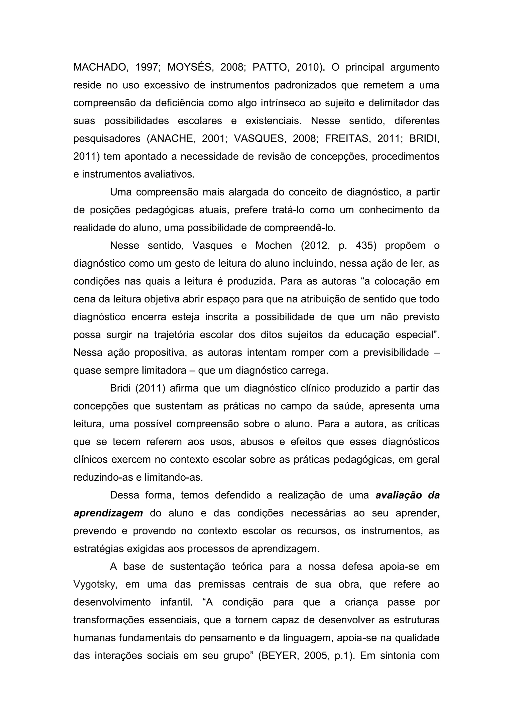 MACHADO, 1997; MOYSÉS, 2008; PATTO, 2010). O principal argumento
reside no uso excessivo de instrumentos padronizados que remetem a uma
compreensão da deficiência como algo intrínseco ao sujeito e delimitador das
suas possibilidades escolares e existenciais. Nesse sentido, diferentes
pesquisadores (ANACHE, 2001; VASQUES, 2008; FREITAS, 2011; BRIDI,
2011) tem apontado a necessidade de revisão de concepções, procedimentos
e instrumentos avaliativos.
Uma compreensão mais alargada do conceito de diagnóstico, a partir
de posições pedagógicas atuais, prefere tratá-lo como um conhecimento da
realidade do aluno, uma possibilidade de compreendê-lo.
Nesse sentido, Vasques e Mochen (2012, p. 435) propõem o
diagnóstico como um gesto de leitura do aluno incluindo, nessa ação de ler, as
condições nas quais a leitura é produzida. Para as autoras “a colocação em
cena da leitura objetiva abrir espaço para que na atribuição de sentido que todo
diagnóstico encerra esteja inscrita a possibilidade de que um não previsto
possa surgir na trajetória escolar dos ditos sujeitos da educação especial”.
Nessa ação propositiva, as autoras intentam romper com a previsibilidade –
quase sempre limitadora – que um diagnóstico carrega.
Bridi (2011) afirma que um diagnóstico clínico produzido a partir das
concepções que sustentam as práticas no campo da saúde, apresenta uma
leitura, uma possível compreensão sobre o aluno. Para a autora, as críticas
que se tecem referem aos usos, abusos e efeitos que esses diagnósticos
clínicos exercem no contexto escolar sobre as práticas pedagógicas, em geral
reduzindo-as e limitando-as.
Dessa forma, temos defendido a realização de uma avaliação da
aprendizagem do aluno e das condições necessárias ao seu aprender,
prevendo e provendo no contexto escolar os recursos, os instrumentos, as
estratégias exigidas aos processos de aprendizagem.
A base de sustentação teórica para a nossa defesa apoia-se em
Vygotsky, em uma das premissas centrais de sua obra, que refere ao
desenvolvimento infantil. “A condição para que a criança passe por
transformações essenciais, que a tornem capaz de desenvolver as estruturas
humanas fundamentais do pensamento e da linguagem, apoia-se na qualidade
das interações sociais em seu grupo” (BEYER, 2005, p.1). Em sintonia com
 
