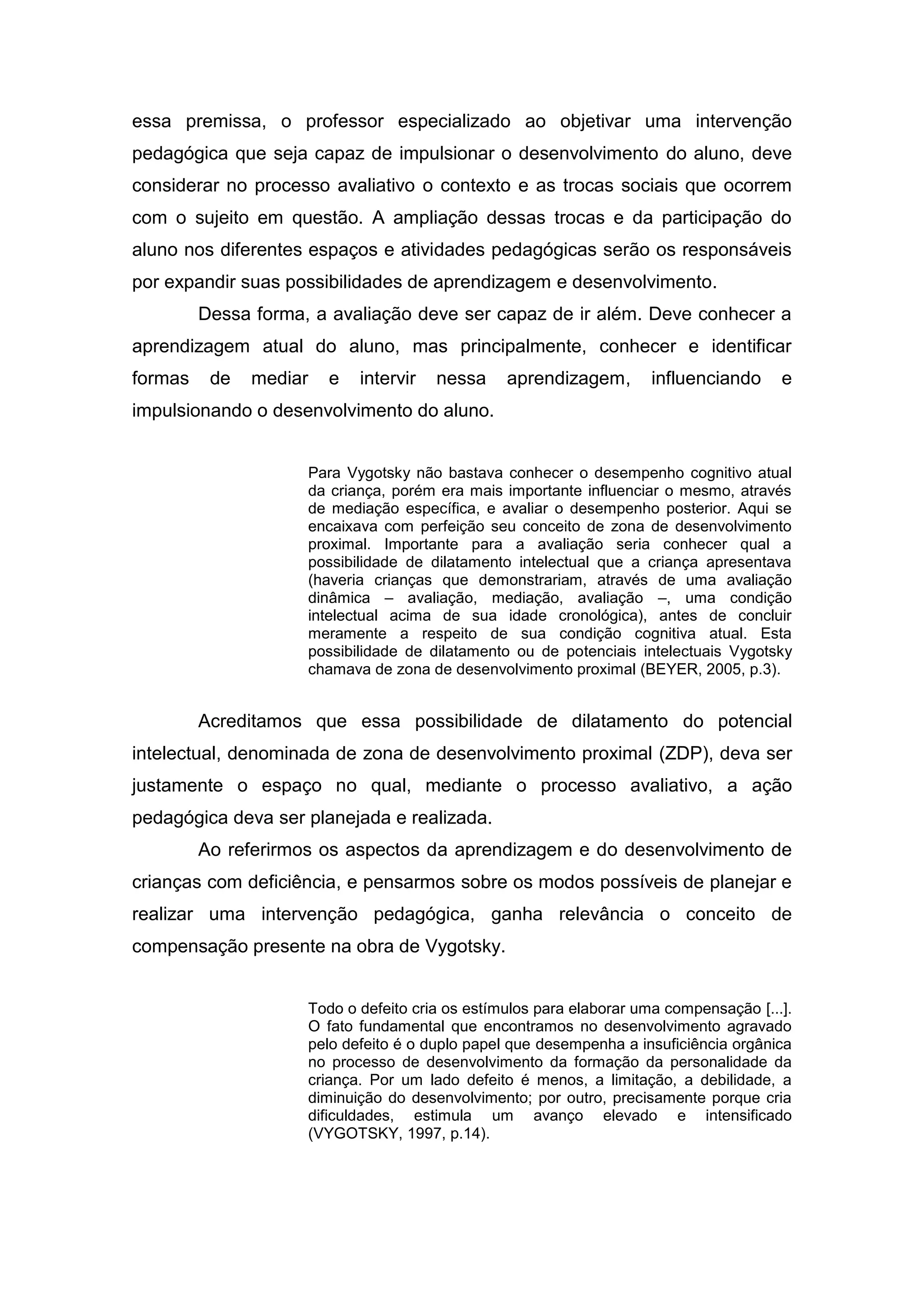 essa premissa, o professor especializado ao objetivar uma intervenção
pedagógica que seja capaz de impulsionar o desenvolvimento do aluno, deve
considerar no processo avaliativo o contexto e as trocas sociais que ocorrem
com o sujeito em questão. A ampliação dessas trocas e da participação do
aluno nos diferentes espaços e atividades pedagógicas serão os responsáveis
por expandir suas possibilidades de aprendizagem e desenvolvimento.
Dessa forma, a avaliação deve ser capaz de ir além. Deve conhecer a
aprendizagem atual do aluno, mas principalmente, conhecer e identificar
formas de mediar e intervir nessa aprendizagem, influenciando e
impulsionando o desenvolvimento do aluno.
Para Vygotsky não bastava conhecer o desempenho cognitivo atual
da criança, porém era mais importante influenciar o mesmo, através
de mediação específica, e avaliar o desempenho posterior. Aqui se
encaixava com perfeição seu conceito de zona de desenvolvimento
proximal. Importante para a avaliação seria conhecer qual a
possibilidade de dilatamento intelectual que a criança apresentava
(haveria crianças que demonstrariam, através de uma avaliação
dinâmica – avaliação, mediação, avaliação –, uma condição
intelectual acima de sua idade cronológica), antes de concluir
meramente a respeito de sua condição cognitiva atual. Esta
possibilidade de dilatamento ou de potenciais intelectuais Vygotsky
chamava de zona de desenvolvimento proximal (BEYER, 2005, p.3).
Acreditamos que essa possibilidade de dilatamento do potencial
intelectual, denominada de zona de desenvolvimento proximal (ZDP), deva ser
justamente o espaço no qual, mediante o processo avaliativo, a ação
pedagógica deva ser planejada e realizada.
Ao referirmos os aspectos da aprendizagem e do desenvolvimento de
crianças com deficiência, e pensarmos sobre os modos possíveis de planejar e
realizar uma intervenção pedagógica, ganha relevância o conceito de
compensação presente na obra de Vygotsky.
Todo o defeito cria os estímulos para elaborar uma compensação [...].
O fato fundamental que encontramos no desenvolvimento agravado
pelo defeito é o duplo papel que desempenha a insuficiência orgânica
no processo de desenvolvimento da formação da personalidade da
criança. Por um lado defeito é menos, a limitação, a debilidade, a
diminuição do desenvolvimento; por outro, precisamente porque cria
dificuldades, estimula um avanço elevado e intensificado
(VYGOTSKY, 1997, p.14).
 