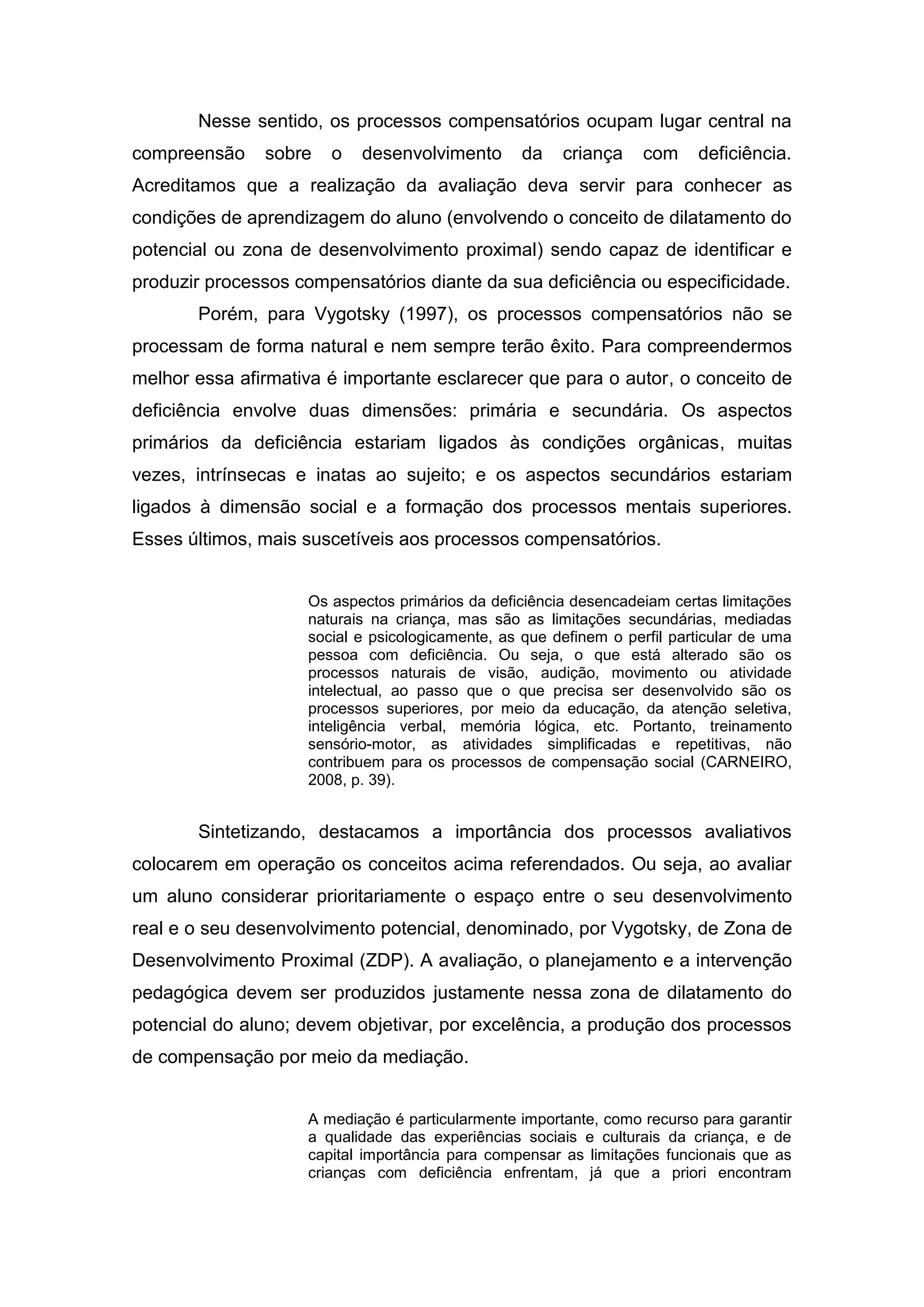 Nesse sentido, os processos compensatórios ocupam lugar central na
compreensão sobre o desenvolvimento da criança com deficiência.
Acreditamos que a realização da avaliação deva servir para conhecer as
condições de aprendizagem do aluno (envolvendo o conceito de dilatamento do
potencial ou zona de desenvolvimento proximal) sendo capaz de identificar e
produzir processos compensatórios diante da sua deficiência ou especificidade.
Porém, para Vygotsky (1997), os processos compensatórios não se
processam de forma natural e nem sempre terão êxito. Para compreendermos
melhor essa afirmativa é importante esclarecer que para o autor, o conceito de
deficiência envolve duas dimensões: primária e secundária. Os aspectos
primários da deficiência estariam ligados às condições orgânicas, muitas
vezes, intrínsecas e inatas ao sujeito; e os aspectos secundários estariam
ligados à dimensão social e a formação dos processos mentais superiores.
Esses últimos, mais suscetíveis aos processos compensatórios.
Os aspectos primários da deficiência desencadeiam certas limitações
naturais na criança, mas são as limitações secundárias, mediadas
social e psicologicamente, as que definem o perfil particular de uma
pessoa com deficiência. Ou seja, o que está alterado são os
processos naturais de visão, audição, movimento ou atividade
intelectual, ao passo que o que precisa ser desenvolvido são os
processos superiores, por meio da educação, da atenção seletiva,
inteligência verbal, memória lógica, etc. Portanto, treinamento
sensório-motor, as atividades simplificadas e repetitivas, não
contribuem para os processos de compensação social (CARNEIRO,
2008, p. 39).
Sintetizando, destacamos a importância dos processos avaliativos
colocarem em operação os conceitos acima referendados. Ou seja, ao avaliar
um aluno considerar prioritariamente o espaço entre o seu desenvolvimento
real e o seu desenvolvimento potencial, denominado, por Vygotsky, de Zona de
Desenvolvimento Proximal (ZDP). A avaliação, o planejamento e a intervenção
pedagógica devem ser produzidos justamente nessa zona de dilatamento do
potencial do aluno; devem objetivar, por excelência, a produção dos processos
de compensação por meio da mediação.
A mediação é particularmente importante, como recurso para garantir
a qualidade das experiências sociais e culturais da criança, e de
capital importância para compensar as limitações funcionais que as
crianças com deficiência enfrentam, já que a priori encontram
 