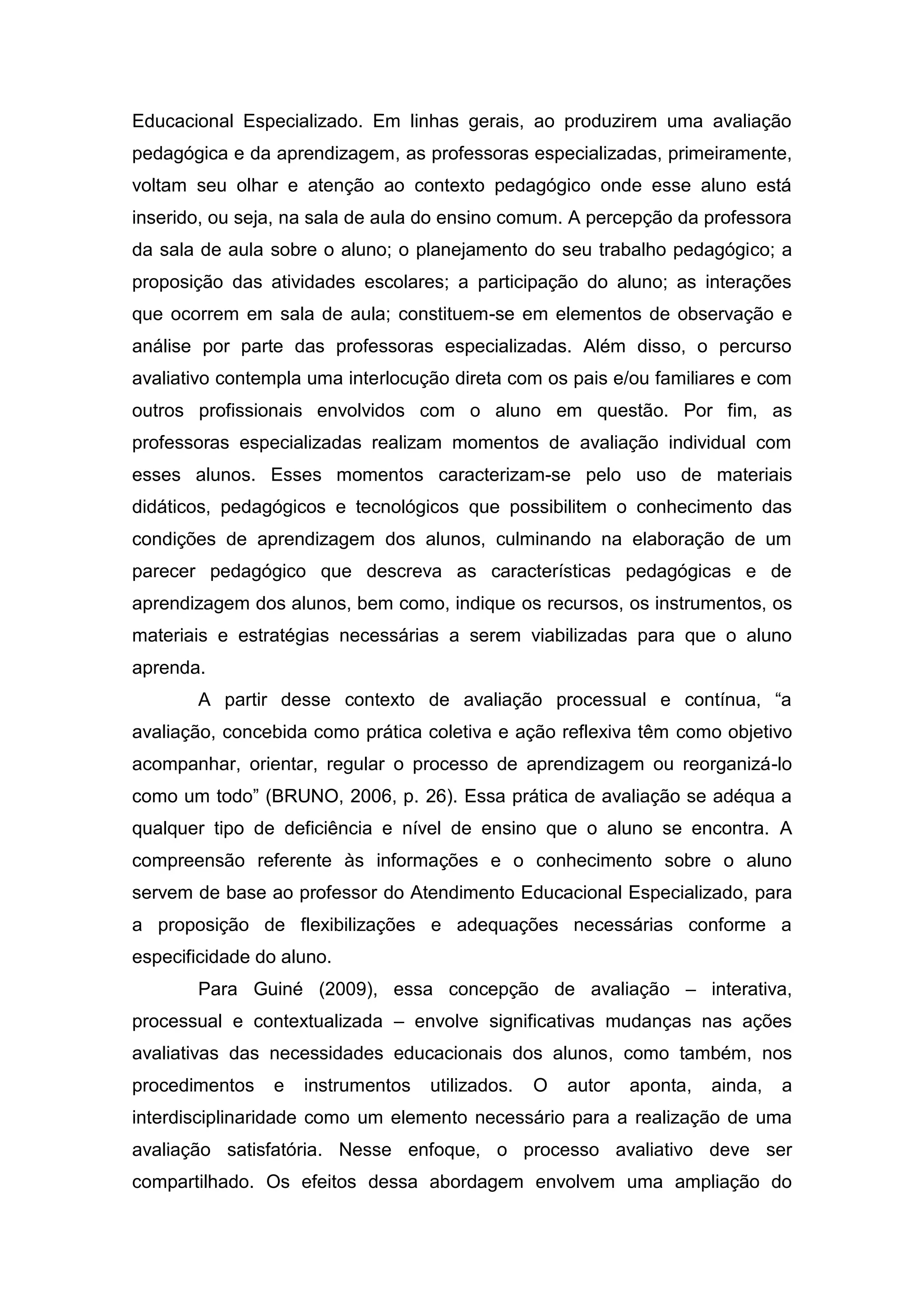 Educacional Especializado. Em linhas gerais, ao produzirem uma avaliação
pedagógica e da aprendizagem, as professoras especializadas, primeiramente,
voltam seu olhar e atenção ao contexto pedagógico onde esse aluno está
inserido, ou seja, na sala de aula do ensino comum. A percepção da professora
da sala de aula sobre o aluno; o planejamento do seu trabalho pedagógico; a
proposição das atividades escolares; a participação do aluno; as interações
que ocorrem em sala de aula; constituem-se em elementos de observação e
análise por parte das professoras especializadas. Além disso, o percurso
avaliativo contempla uma interlocução direta com os pais e/ou familiares e com
outros profissionais envolvidos com o aluno em questão. Por fim, as
professoras especializadas realizam momentos de avaliação individual com
esses alunos. Esses momentos caracterizam-se pelo uso de materiais
didáticos, pedagógicos e tecnológicos que possibilitem o conhecimento das
condições de aprendizagem dos alunos, culminando na elaboração de um
parecer pedagógico que descreva as características pedagógicas e de
aprendizagem dos alunos, bem como, indique os recursos, os instrumentos, os
materiais e estratégias necessárias a serem viabilizadas para que o aluno
aprenda.
A partir desse contexto de avaliação processual e contínua, “a
avaliação, concebida como prática coletiva e ação reflexiva têm como objetivo
acompanhar, orientar, regular o processo de aprendizagem ou reorganizá-lo
como um todo” (BRUNO, 2006, p. 26). Essa prática de avaliação se adéqua a
qualquer tipo de deficiência e nível de ensino que o aluno se encontra. A
compreensão referente às informações e o conhecimento sobre o aluno
servem de base ao professor do Atendimento Educacional Especializado, para
a proposição de flexibilizações e adequações necessárias conforme a
especificidade do aluno.
Para Guiné (2009), essa concepção de avaliação – interativa,
processual e contextualizada – envolve significativas mudanças nas ações
avaliativas das necessidades educacionais dos alunos, como também, nos
procedimentos e instrumentos utilizados. O autor aponta, ainda, a
interdisciplinaridade como um elemento necessário para a realização de uma
avaliação satisfatória. Nesse enfoque, o processo avaliativo deve ser
compartilhado. Os efeitos dessa abordagem envolvem uma ampliação do
 