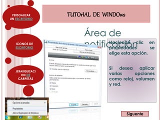PERSOALIZAR 
UN ESCRITORIO 
ICONOS DE 
ESCRITORIO 
JERARQUIZACI 
ON DE 
CARPETAS 
TUTOrIAL DE WINDOws 
Área de 
notificación 
Haciendo clic en 
propiedades se 
elige esta opción. 
Si desea aplicar 
varias opciones 
como reloj, volumen 
y red. 
Siguente 
 