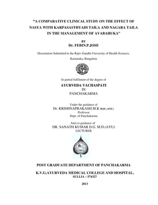 “A COMPARATIVE CLINICAL STUDY ON THE EFFECT OF
NASYA WITH KARPASASTHYADI TAILA AND NAGARA TAILA
IN THE MANAGEMENT OF AVABAHUKA”
BY
Dr. FEBIN.P.JOSE
Dissertation Submitted to the Rajiv Gandhi University of Health Sciences,
Karnataka, Bangalore
In partial fulfilment of the degree of
AAYYUURRVVEEDDAA VVAACCHHAASSPPAATTII
IN
PANCHAKARMA
Under the guidance of
Dr. KRISHNAPRAKASH.M.K M.D. (AYU)
Professor
Dept. of Panchakarma
And co-guidance of
DR. SANATH KUMAR D.G. M.D.(AYU)
LECTURER
POST GRADUATE DEPARTMENT OF PANCHAKARMA
K.V.G.AYURVEDA MEDICAL COLLEGE AND HOSPITAL,
SULLIA – 574327
2013
 