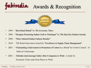 Awards & Recognition 
• 2004 : “Best Retail Brand” by The Economic Times. 
• 2006 : “Designer Promoting Indian Craft or Technique” by The Idea Zee Fashion Awards. 
• 2008 : “Most Admired Indian Fashion Retailer” 
• 2010 : TIE Retail Innovation Award for “Excellence in Supply Chain Management” 
• 2011 : “Outstanding Achievement in Promotion of Cotton by a Brand’ by Cotton Council of 
India at Cottonscape. 
• 2011 : Fabindia rated amongst India’s Best Companies to Work– A study by 
Economic Times and Great Places to Work. 
Fabindia - “A Fabric of Our Lives” 11/12 
 