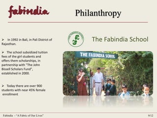Philanthropy 
 In 1992 in Bali, in Pali District of . The Fabindia School 
Rajasthan. 
 The school subsidized tuition . 
fees of the girl students and . . 
offers them scholarships, in . . 
partnership with "The John . . . 
Bissell Scholars Fund", . . . . . . . . . 
established in 2000. 
 Today there are over 900 . . . . . . 
students with near 45% female . . . 
.enrollment 
Fabindia - “A Fabric of Our Lives” 9/12 
 