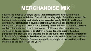 Fabindia is a vogue Lifestyle brand that amalgamates traditional Indian
handicraft designs with latest Global fad clothing style. Fabindia is known for
its handmade clothing and ethnic wear made by nearly 55,000 rural Indian
craftsmen. Fabindia has a diverse portfolio which includes authentic wide
variety and designs of products exclusively made in India. It caters to diverse
section of society and it includes women clothing and accessories, men
clothing and accessories, kids clothing, home decor including furniture,
personal care products and organic line of products. The differentiating factor
in Fabindia's products is that they all are handmade and thus support artisans
all across India. Fabindia focuses on quality and style of the product and has
maintained the same over the years.
 