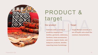 PRODUCT &
target
Our product Target
• Fabindia sells a variety of
products ranging from
textiles, garments, stationery,
furniture, home accessories,
ceramics, organic foods, and
bodycare products, besides
exporting home furnishings.
• Target Market consists of a
set of buyers who share the
common characteristics.
Presentation title 16
 