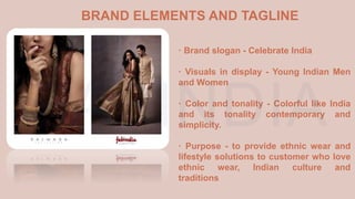 · Brand slogan - Celebrate India
· Visuals in display - Young Indian Men
and Women
· Color and tonality - Colorful like India
and its tonality contemporary and
simplicity.
· Purpose - to provide ethnic wear and
lifestyle solutions to customer who love
ethnic wear, Indian culture and
traditions
BRAND ELEMENTS AND TAGLINE
 