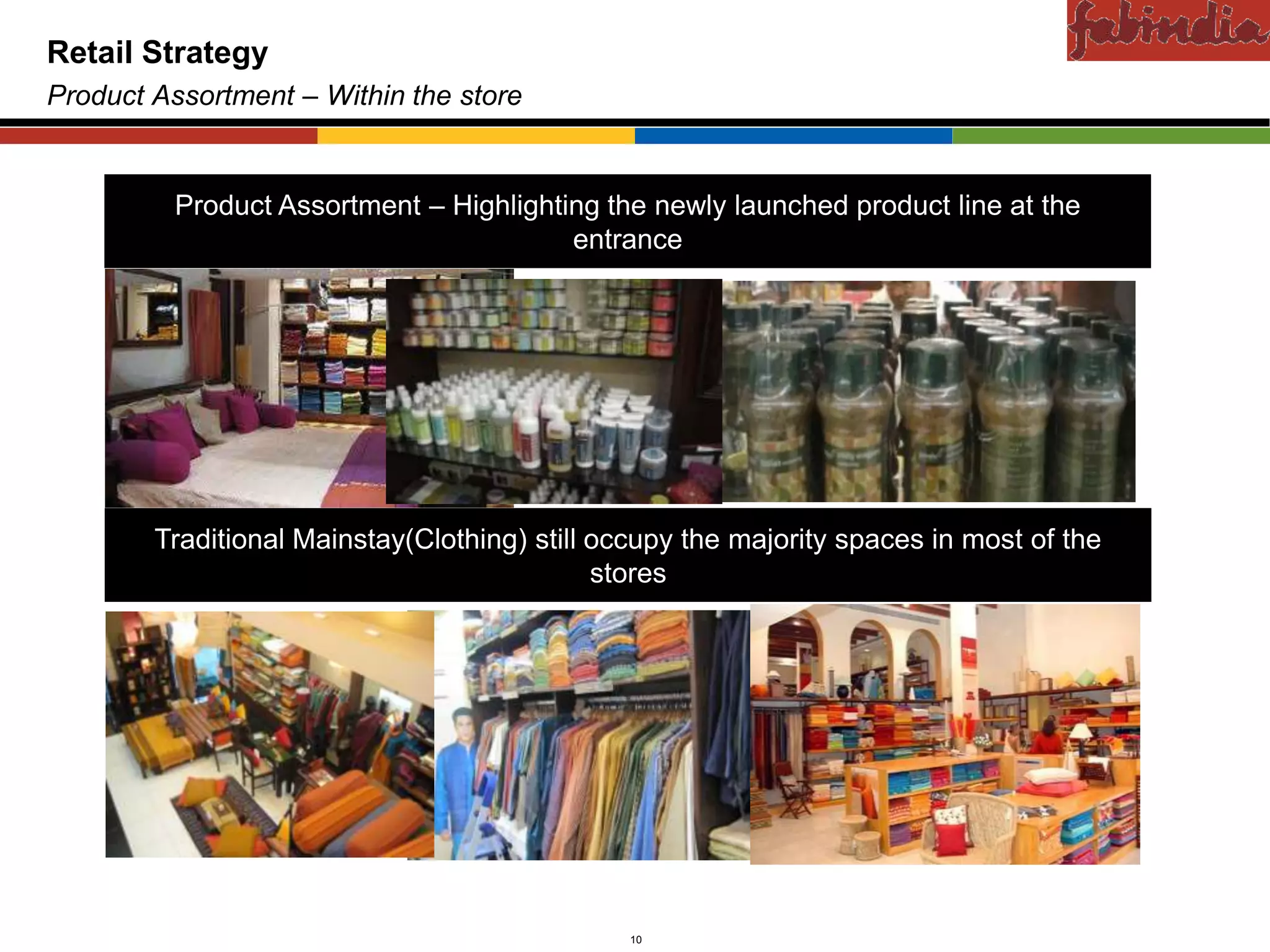 Confidential
Retail Strategy
Product Assortment – Within the store


         Product Assortment – Highlighting the newly launched product line at the
                                        entrance




        Traditional Mainstay(Clothing) still occupy the majority spaces in most of the
                                             stores




         CAS-COD-Prez-Date                     10                         Copyright © 2009 Monitor Company Group, L.P. — Confidential
 