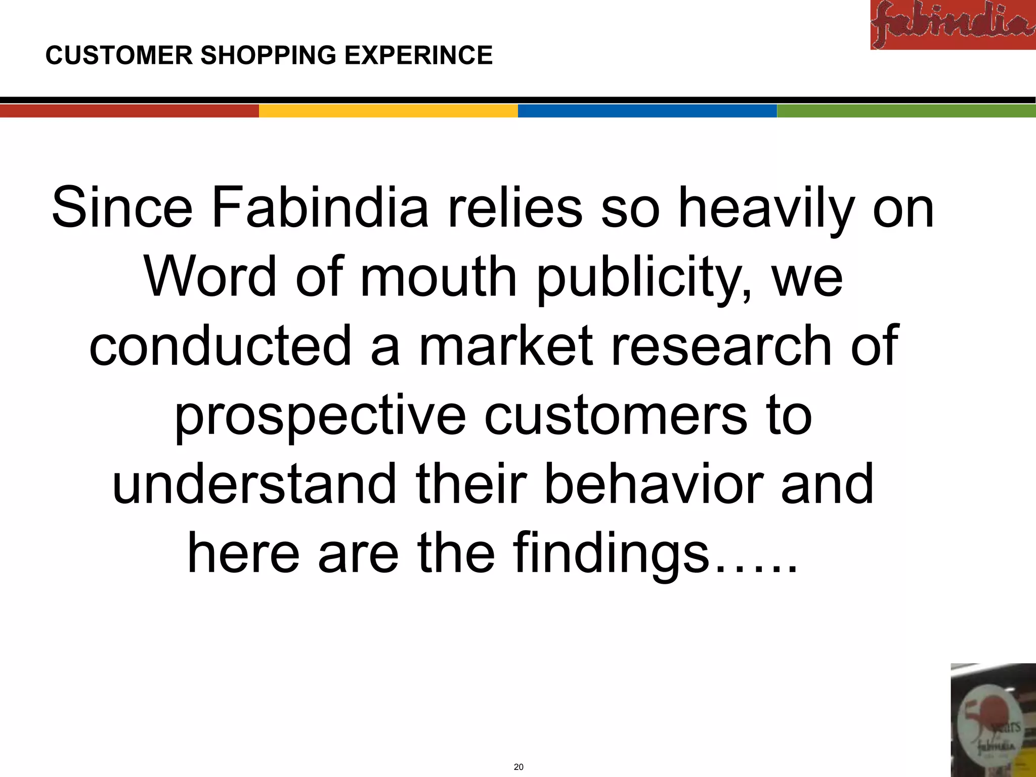 Confidential

CUSTOMER SHOPPING EXPERINCE




Since Fabindia relies so heavily on
Existing Markets




   Word of mouth publicity, we
 conducted a market research of
    prospective customers to
     New Markets




  understand their behavior and
     here are the findings…..


                   CAS-COD-Prez-Date   20   Copyright © 2009 Monitor Company Group, L.P. — Confidential
 