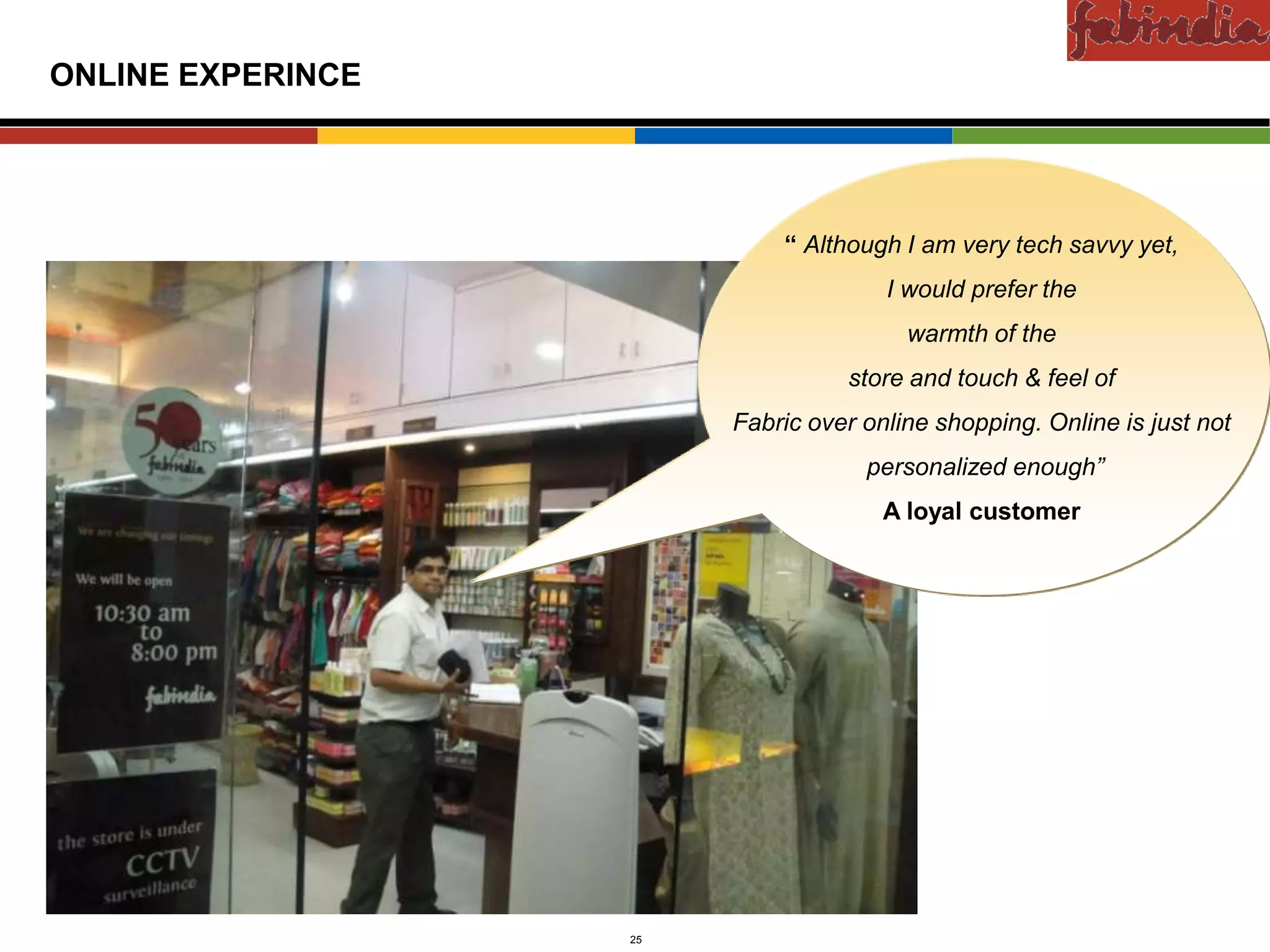 Confidential

ONLINE EXPERINCE




                                   “ Although I am very tech savvy yet,
                                             I would prefer the
                                               warmth of the
                                         store and touch & feel of
                               Fabric over online shopping. Online is just not
                                           personalized enough”
                                             A loyal customer




      CAS-COD-Prez-Date   25                        Copyright © 2009 Monitor Company Group, L.P. — Confidential
 